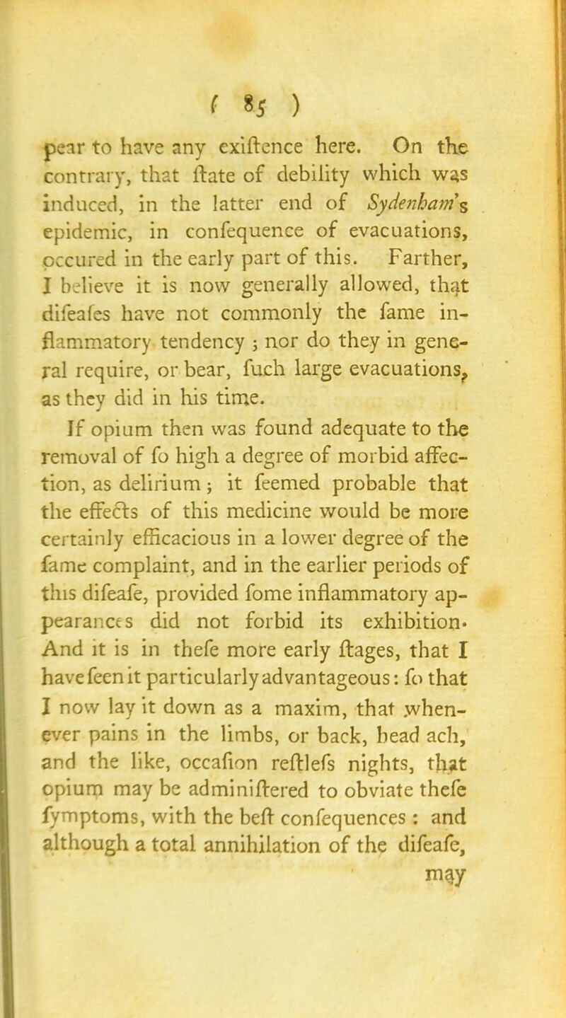 pear to have any exigence here. On the contrary, that lfate of debility which was induced, in the latter end of Sydenham’s epidemic, in confequence of evacuations, pccured in the early part of this. Farther, I believe it is now generally allowed, that difeafes have not commonly the fame in- flammatory tendency ; nor do they in gene- ral require, or bear, fuch large evacuations., as they did in his time. If opium then was found adequate to the removal of fo high a degree of morbid affec- tion, as delirium; it feemed probable that the effects of this medicine would be more certainly efficacious in a lower degree of the fame complaint, and in the earlier periods of this difeafe, provided fome inflammatory ap- pearance s did not forbid its exhibition* And it is in thefe more early ftages, that I havefeenit particularly advantageous: fo that I now lay it down as a maxim, that when- ever pains in the limbs, or back, head ach, and the like, occafion reftlefs nights, that opium may be adminiftered to obviate thefe fymptoms, with the befl confequences: and although a total annihilation of the difeafe, may