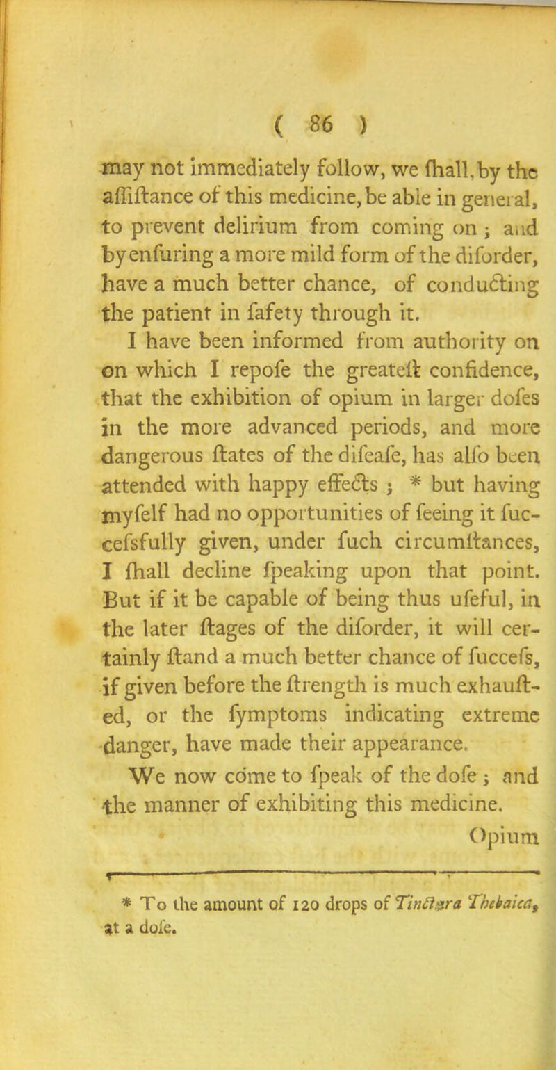 may not immediately follow, we fhall.by the affiftance of this medicine, be able in general, to prevent delirium from coming on j and byenfuring a more mild form of the diforder, have a much better chance, of conducing the patient in fafety through it. I have been informed from authority on on which I repofe the greatelf confidence, that the exhibition of opium in larger dofes in the more advanced periods, and more dangerous ftates of the difeafe, has alfo been attended with happy effects ; * but having myfelf had no opportunities of feeing it fuc- cefsfully given, under fuch circumltances, I fhall decline fpeaking upon that point. But if it be capable of being thus ufeful, in the later ftages of the diforder, it will cer- tainly ftand a much better chance of fuccefs, if given before the flrength is much exhaull- ed, or the fymptoms indicating extreme danger, have made their appearance. We now come to fpeak of the dofe; and •the manner of exhibiting this medicine. Opium » — * * To the amount of 120 drops of Tinttsra Thebaica, at a dofe.