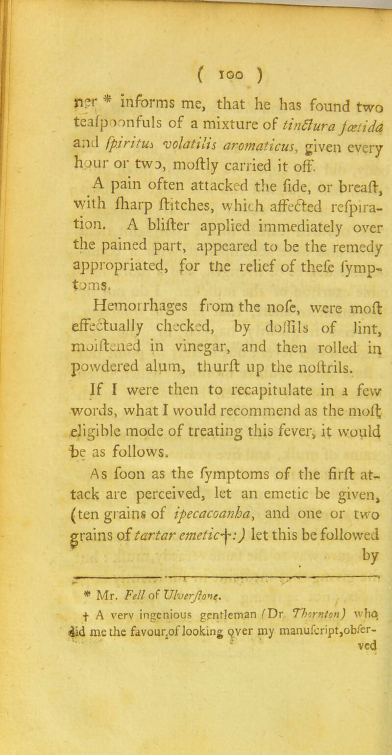 n?r * informs me, that he has found two teafpoonfuls of a mixture of tinflura jceiida and fp.iritm volatilis aromaticus, given every hour or two, moftly carried it off. A pain often attacked the fide, or bread, with fharp flitches, which affedted refpira- tion. A blider applied immediately over the pained part, appeared to be the remedy appropriated, for the relief of thefe fymp- toms. Hemoi rhages from the nofe, were mod effectually checked, by doflils of lint, moidened in vinegar, and then rolled in powdered alum, thurfl up the noftrils. If I were then to recapitulate in a few words, what I would recommend as the mod; eligible mode of treating this fever, it would be as follows., As foon as the fymptoms of the fir ft at- tack are perceived, let an emetic be given, (ten grains of ipecacoanha, and one or two grains of tartar emetic-\:) let this be followed by r — ■— * * Mr. Fell of Vlverjlo*ie. + A verv ingenious gentleman fDr Thirnton) wha did me the favour.of looking over my manufeript,obfer- ved