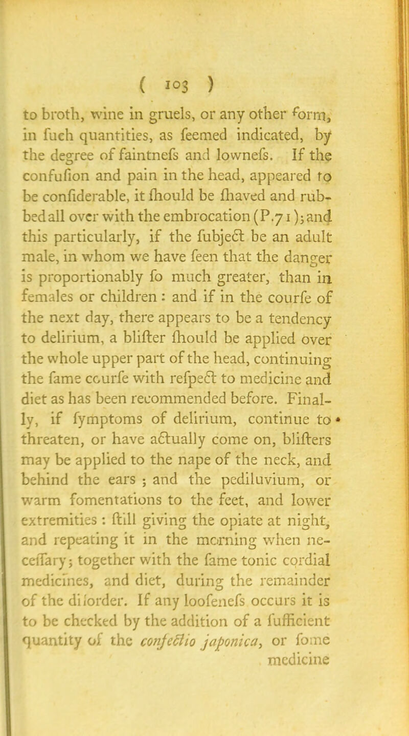 to broth, wine in gruels, or any other form, in fuch quantities, as feemed indicated, by the degree of faintnefs and lovvnefs. If the confufion and pain in the head, appeared to be confiderable, it fhould be fhaved and rub- bed all over with the embrocation (P.71 );and this particularly, if the fubjedl be an adult male, in whom we have feen that the daneer is proportionably fo much greater, than in females or children : and if in the courfe of the next day, there appears to be a tendency to delirium, a blifter fhould be applied over the whole upper part of the head, continuing the fame ccurfe with refpedd to medicine and diet as has been recommended before. Final- ly, if fymptoms of delirium, continue to • threaten, or have actually come on, blifters may be applied to the nape of the neck, and behind the ears ; and the pediluvium, or warm fomentations to the feet, and lower extremities: (till giving the opiate at night, and repeating it in the morning when ne- ceiTary; together with the fame tonic cordial medicines, and diet, during the remainder of the dilorder. If any loofenefs occurs it is to be checked by the addition of a fufficient quantity of the conjeclio japonica, or fome medicine