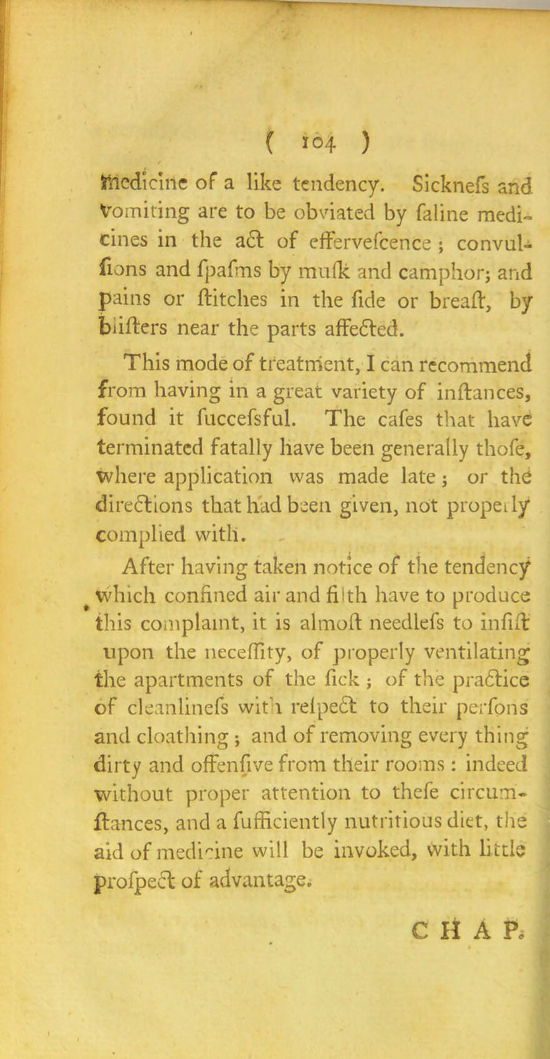 / ftiedicirie of a like tendency. Sicknefs and Vomiting are to be obviated by faline medi- cines in the a£f of effervefcence ; convul- fions and fpafms by mu(k and camphorj and pains or ditches in the fide or bread, by buders near the parts affe&ed. This mode of treatment, I can recommend from having in a great variety of inftances, found it fuccefsful. The cafes that have terminated fatally have been generally thofe, where application was made late; or the directions that had been given, not properly complied with. After having taken notice of the tendency # which confined air and filth have to produce this complaint, it is almod needlefs to infid upon the neceffity, of properly ventilating the apartments of the Tick ; of the pra£tice of cleanlinefs with relpedd to their perfpns and cloathing ; and of removing every thing dirty and offenfive from their rooms: indeed without proper attention to thefe circum- dances, and a fufficiently nutritious diet, the aid of medicine will be invoked, with li ttle profpeet of advantage. CHAR