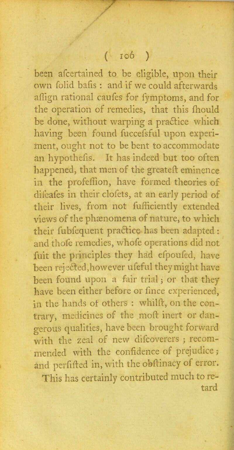 • / t ( I°6 ) been afcertained to be eligible, upon their own folid bafis: and if we could afterwards affign rational caufes for fymptoms, and for the operation of remedies, that this fhould be done, without warping a pradice which having been found fuccefsful upon experi- ment, ought not to be bent to accommodate an hypothecs. It has indeed but too often happened, that men of the greateft eminence in the profeffion, have formed theories of difeafes in their clofets, at an early period of their lives, from not fufficiently extended views of the phaenomena of nature, to which their fubfequent practice has been adapted: and thofe remedies, whofe operations did not fuit the principles they had efpoufed, have been rejected, how ever ufeful they might have been found upon a fair trial; or that they have been either before or fince experienced, in the hands of others : whilft, on the con- trary, medicines of the moft inert or dan- gerous qualities, have been brought forward with the zeal of new difcoverers ; recom- mended with the confidence of prejudice; and perfifted in, with the obftinacy of error. This has certainly contributed much to re-