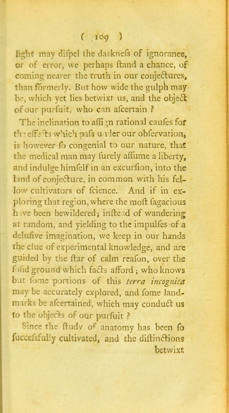 light may difpel the darknefs of ignorance, or of error, we perhaps ftand a chance, of coming nearer the truth in our conjectures, than formerly. But how wide the gulph may b?, which yet lies betwixt us, and the object of our purfuit, who can afcertain ? The inclination to afli ;n rational caufes for theeffeTs which pafs uader our obfervatiom, is however fo congenial to our nature, that the medical man may furely affume a liberty, and indulge himfelf in an excurfion, into the land of conjedture, in common with his fel- low cultivators of fcience. And if in ex- ploring that region, where the moft fagacious h ve been bewildered; inftead of wandering at random, and yielding to the impulfes of a delufive imagination, we keep in our hands ihe clue of experimental knowledge, and are guided by the ftar of calm reafon, over the f >1 id ground which fadts afford ; who knows bat fame portions of this terra incognita may be accurately explored, and fome land- marks be afeertained, which may conduct us to the objects of our purfuit ? Since the ftudv o^ anatomy has been fo fuccefsfuliy cultivated, and the diftinftions betwixt