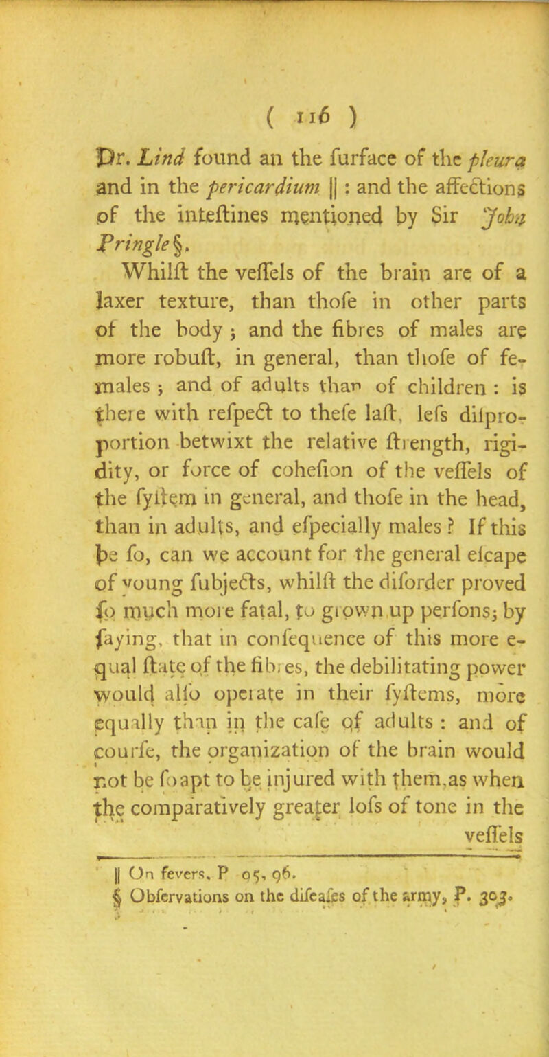 pr. Lind found an the furface of the pleura and in the pericardium |j : and the affections pf the inteflines mentioned by Sir Job a Lr ingle§. Whilfl the veffels of the brain are of a laxer texture, than thofe in other parts ot the body ; and the fibres of males are more robuft, in general, than thofe of fe- males ; and of adults than of children : is there with refpedf to thefe laff, lefs difpro- portion betwixt the relative ftrength, rigi- dity, or force of cohefion of the veffels of the fyifem in general, and thofe in the head, than in adults, and efpecially males ? If this be fo, can we account for the general elcape of voung fubjedts, whilft the diforder proved fo much more fatal, to grown up perfons; by faying, that in confequence of this more e- qual date pf the fib, es, the debilitating power would alfo operate in their fyftems, more equally than in the cafe pf adults : and of courfe, the organization of the brain would not be foapt to be injured with them,as when the comparatively greater lofs of tone in the veffels |j On fevers, P 05, <56. & Obfervations on the difeafes of the army, P. 303.