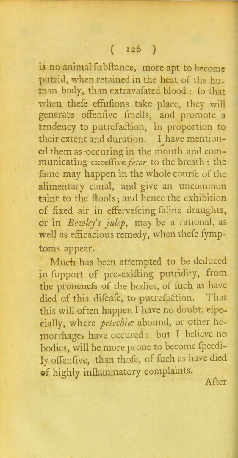 is no animal fubftance, more apt to become putrid, when retained in the heat of the hu- man body, than extravafated blood : fo that when thefe effufions take place, they will generate offenfive fmells, and promote a tendency to putrefaction, in proportion to their extent and duration. I have mention- ed them as 'occuring in the mouth and com- municating cxcefltve fetor to the breath : the fame may happen in the whole courfe of the alimentary canal, and give an uncommon taint to the ftools; and hence the exhibition of fixed air in effervefcing faline draughts, or in Bewleys julep, may be a rational, as well as efficacious remedy, when thefe lymp- toms appear. Much has been attempted to be deduced in fupport of pre-exifting putridity, from the pronenefs of the bodies, of fuch as have died of this difeafe, to putrefaction. That this will often happen I have no doubt, efpe- cially, where petechice abound, or pther he- morrhages have occured : but I believe no bodies, will be more prone to become fpeedi- ly offenfive, than thofe, of fuch as have died of highly inflammatory complaints. After