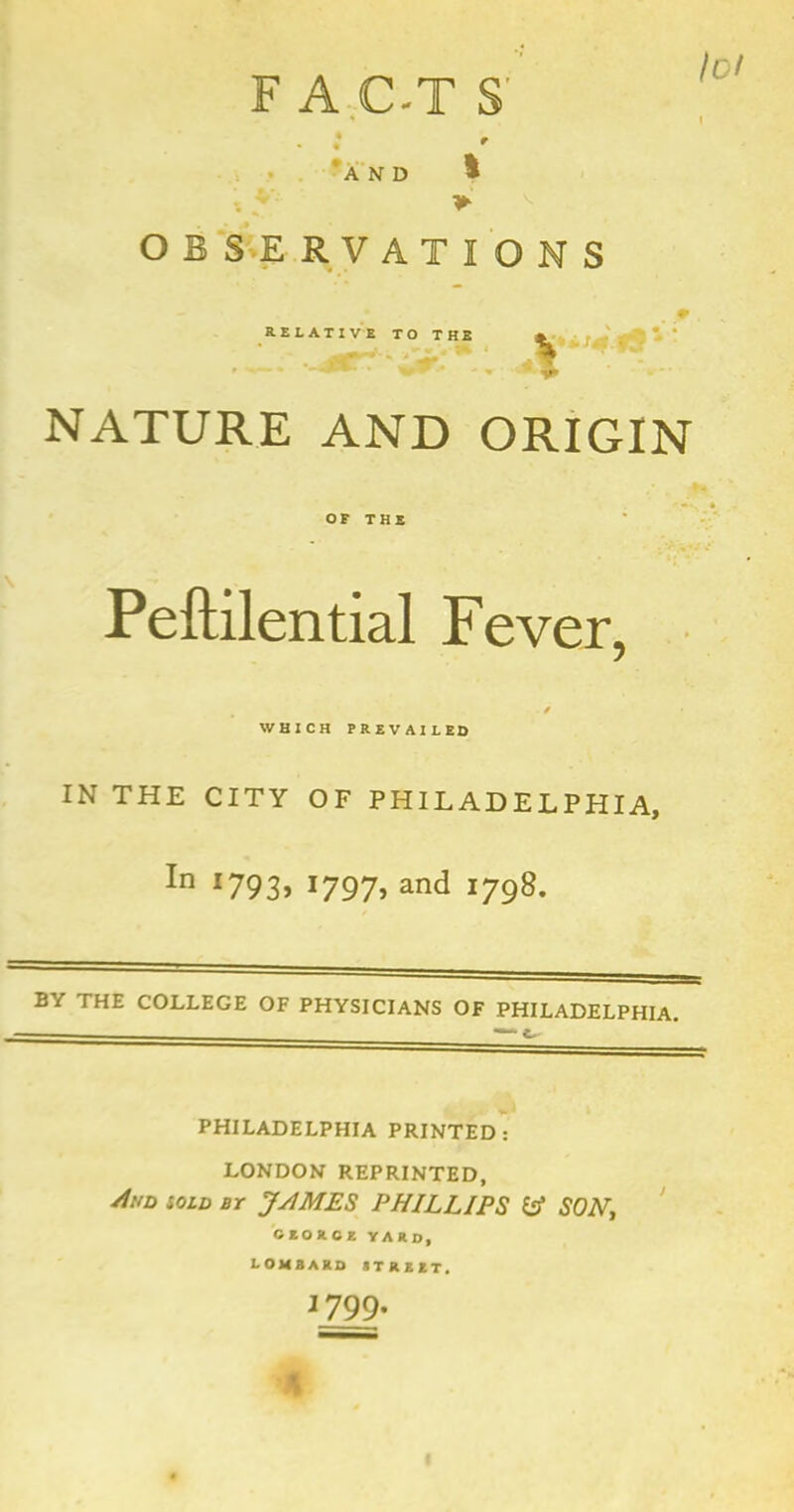 F A C-T S' lot AND OBSERVATIONS RELATIVE TO THE NATURE AND ORIGIN OF THE Peftilential Fever, / WHICH PREVAILED IN THE CITY OF PHILADELPHIA, In I793» i797> and 1798. BY THE COLLEGE OF PHYSICIANS OF PHILADELPHIA. ■ “ L PHILADELPHIA PRINTED: LONDON REPRINTED, Aud sold bt JAMES PHILLIPS & SON, CEORCE YARD, LOMBARD STREET. 1799. J