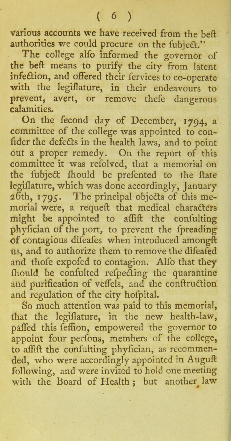 various accounts we have received from the beft authorities we could procure on the fubjed.” The college alfo informed the governor of the beft means to purify the city from latent infection, and offered their fervices to co-operate with the legiflature, in their endeavours to prevent, avert, or remove thefe dangerous calamities. On the fecond day of December, 1794, a committee of the college was appointed to con- fider the defeats in the health laws, and to point out a proper remedy. On the report of this committee it was refolved, that a memorial on the fubjed fhould be prefented to the ftate legiflature, which was done accordingly, January 26th, 1795. The principal objeds of this me- morial were, a requeft that medical characters might be appointed to aflift the confulting phyfician of the port, to prevent the fpreading of contagious difeafes when introduced amongft us, and to authorize them to remove the difeafed and thofe expofed to contagion. Alfo that they fhould be confulted refpeding the quarantine and purification of veffels, and the conftrudion and regulation of the city hofpital. So much attention was paid to this memorial, that the legiflature, in the new health-law, palTed this feffion, empowered the governor to appoint four perfons, members of the college, to aflift the confulting phyfician, as recommen- ded, who were accordingly appointed in Auguft following, and were invited to hold one meeting with the Board of Health; but another^ law