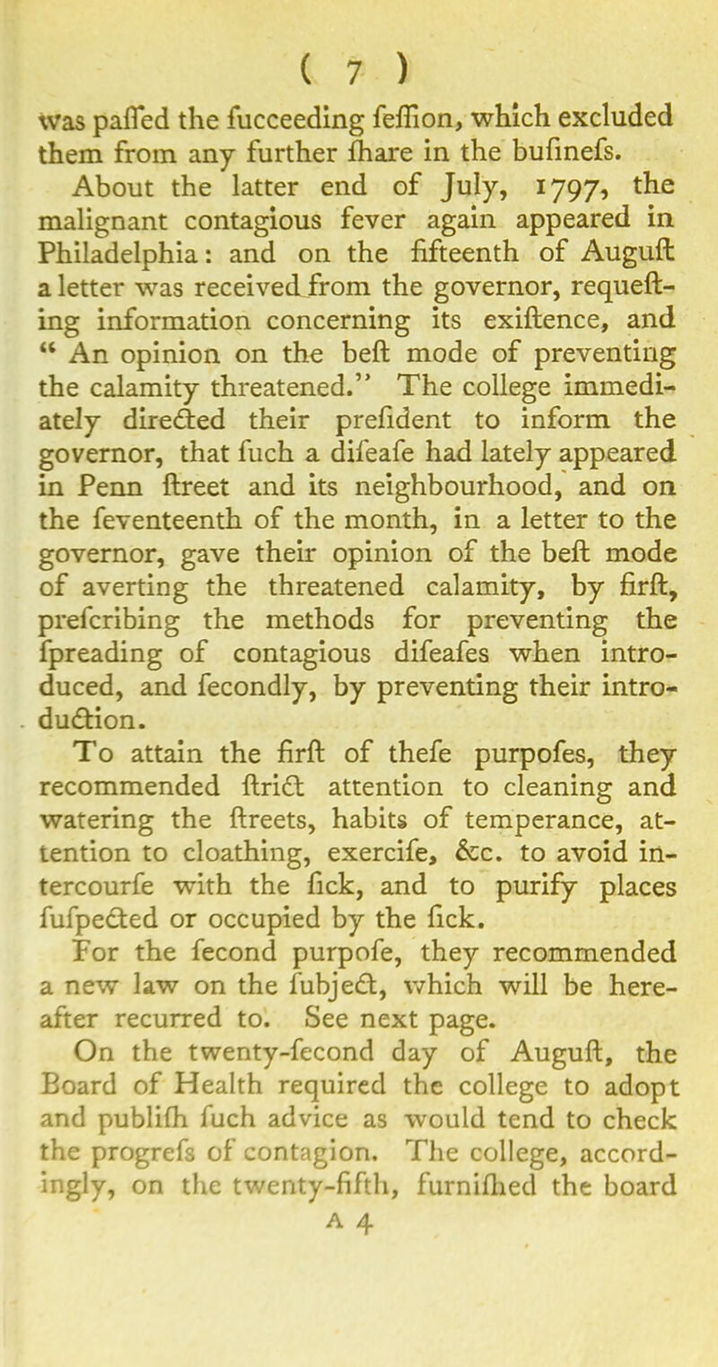 was pafted the fucceeding fefiion, which excluded them from any further fhare in the bufinefs. About the latter end of July, 1797, the malignant contagious fever again appeared in Philadelphia: and on the fifteenth of Auguft a letter was received from the governor, requeft- ing information concerning its exiftence, and “ An opinion on the beft mode of preventing the calamity threatened.” The college immedi- ately directed their prefident to inform the governor, that fuch a difeafe had lately appeared in Penn ftreet and its neighbourhood, and on the feventeenth of the month, in a letter to the governor, gave their opinion of the beft mode of averting the threatened calamity, by firft, prefcribing the methods for preventing the fpreading of contagious difeafes when intro- duced, and fecondly, by preventing their intro- duction. To attain the firft of thefe purpofes, they recommended ftriCt attention to cleaning and watering the ftreets, habits of temperance, at- tention to cloathing, exercife, &c. to avoid in- tercourfe with the fick, and to purify places fufpeCted or occupied by the fick. For the fecond purpofe, they recommended a new law on the fubjeCt, which will be here- after recurred to. See next page. On the twenty-fecond day of Auguft, the Board of Health required the college to adopt and publifh fuch advice as would tend to check the progrefs of contagion. The college, accord- ingly, on the twenty-fifth, furniftied the board