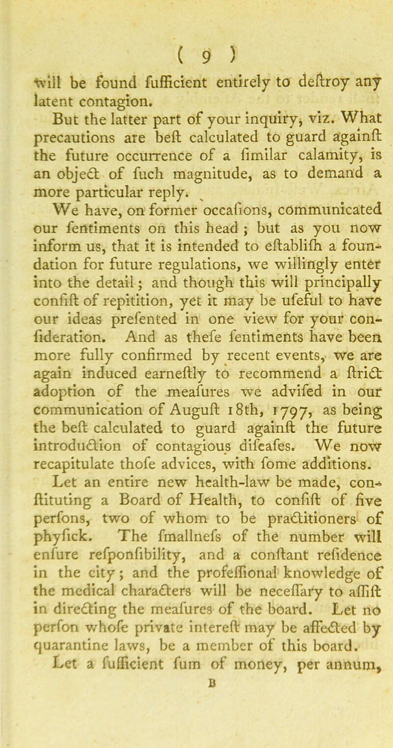 will be found fufficient entirely to deftroy any latent contagion. But the latter part of your inquiry* viz. What precautions are beft calculated to guard againft the future occurrence of a fimilar calamity, is an object of fuch magnitude, as to demand a more particular reply. We have, on former occafions, communicated our fentiments on this head ; but as you now inform us, that it is intended to eftablifh a foun^ dation for future regulations, we willingly enter into the detail; and though this will principally confift of repitition, yet it may be ufeful to have our ideas prefented in one view for your con- fideration. And as thefe fentiments have been more fully confirmed by recent events, we are again induced earneftly to recommend a ftriCt adoption of the meafures we advifed in our communication of Auguft 18th, 1797, as being the beft calculated to guard againft the future introduction of contagious difcafes. We now recapitulate thofe advices, with fome additions. Let an entire new health-law be made, con« ftituting a Board of Health, to confift of five perfons, two of whom to be practitioners of phyfick. The fmallnefs of the number will enfure refponfibility, and a conftant refidence in the city; and the profelfional knowledge of the medical characters will be neceflary to aflift in directing the meafures of the board. Let no perfon whofe private intereft may be afFeCted by quarantine laws, be a member of this board. Let a fufficient fum of money, per annum, B