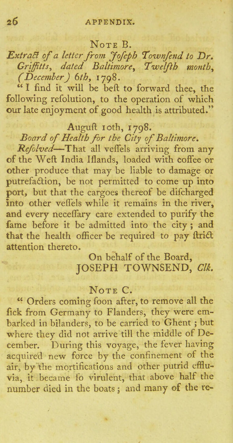 Note B. Extrafl of a letter from Jofeph Townfetid to D r. Griffttsy dated Baltimore, Twelfth month, (December) 6th, 1798. “ I find it will be belt to forward thee, the following refolution, to the operation of which our late enjoyment of good health is attributed.” Auguft 10th, 1798. Board of Health for the City of Baltimore. Refolved—That all veflels arriving from any of the Weft India Iflands, loaded with coffee or other produce that may be liable to damage or putrefa&ion, be not permitted to come up into port, but that the cargoes thereof be difcharged into other veflels while it remains in the river, and every neceflary care extended to purify the fame before it be admitted into the city ; and that the health officer be required to pay ftri<ft attention thereto. On behalf of the Board, JOSEPH TOWNSEND, Clk. Note C. “ Orders coming foon after, to remove all the fick from Germany to Flanders, they were em- barked in bilanders, to be carried to Ghent ; but where they did not arrive till the middle of De- cember. During this voyage, the fever having acquired new force by the confinement of the air, by the mortifications and other putrid efflu- via, it became lo virulent, that above half the number died in the boats; and many of the re-