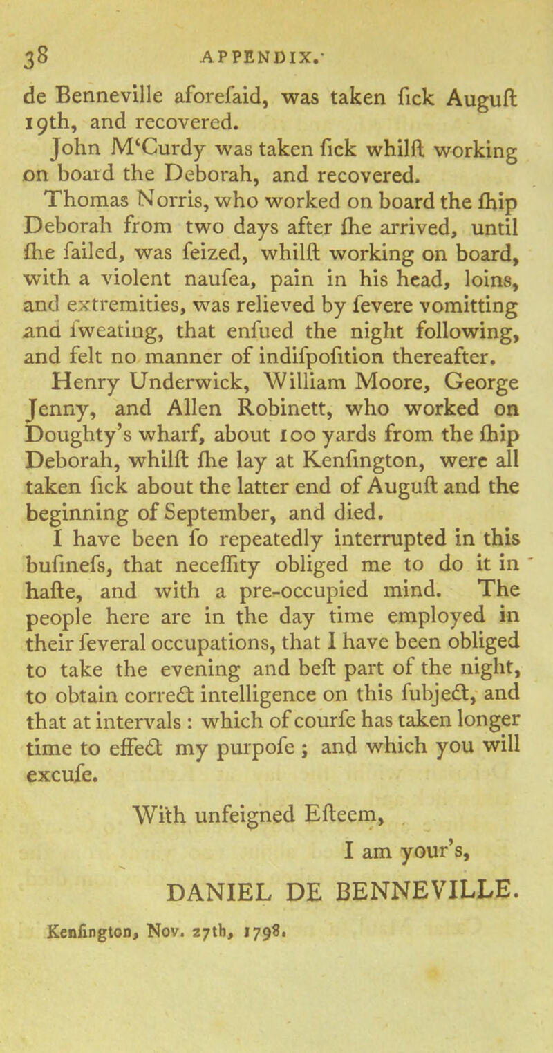 de Benneville aforefaid, was taken fick Auguft 19th, and recovered. John McCurdy was taken fick whilft working on boaid the Deborah, and recovered. Thomas Norris, who worked on board the fhip Deborah from two days after fhe arrived, until fhe failed, was feized, whilft working on board, with a violent naufea, pain in his head, loins, and extremities, was relieved by fevere vomitting ana iweating, that enfued the night following, and felt no manner of indifpofition thereafter. Henry Underwick, William Moore, George Jenny, and Allen Robinett, who worked on Doughty’s wharf, about 100 yards from the fhip Deborah, whilft fhe lay at Kenfington, were all taken fick about the latter end of Auguft and the beginning of September, and died. I have been fo repeatedly interrupted in this bufinefs, that neceflity obliged me to do it in hafte, and with a pre-occupied mind. The people here are in the day time employed in their feveral occupations, that I have been obliged to take the evening and beft part of the night, to obtain correct intelligence on this fubjedt, and that at intervals : which of courfe has taken longer time to effedt my purpofe ; and which you will excufe. With unfeigned Efteem, I am your’s, DANIEL DE BENNEVILLE. Kenfington, Nov. 27th, 1798.