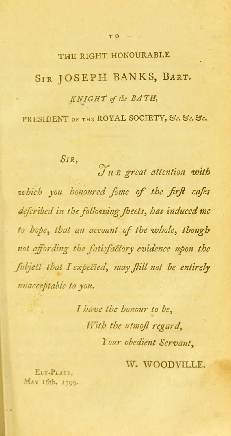 T O THE RIGHT HONOURABLE Sir JOSEPH BANKS, Bart. KNIGHT of the BA TH, PRESIDENT OF THE ROYAL SOCIETY, ^c. lAc. Es’c, SlRy great altetition with ii'hich you Imioured fame of the frji cafes defcribed in the following fheets^ has induced me to hope^ that an account of the whole^ though not affording the fatisfadlory evidence upon the fuhjeEi that I expefied, may fill not be entirely unacceptable to you. I have the ho?iour to be^ With the utmof regard^ Tour obedient Servatit^ I Ely-Place, May 15th, 1799. W. WOODVILLE.