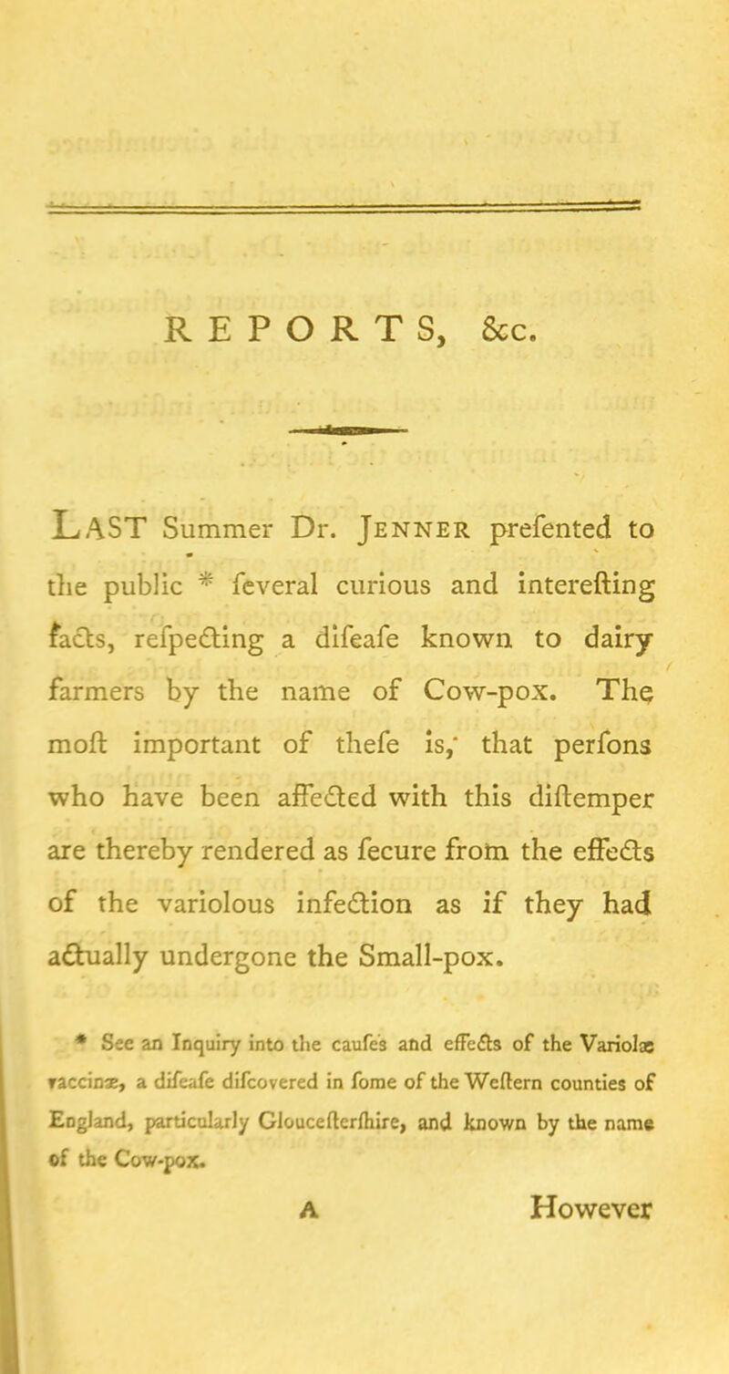 REPORTS, See, Last Summer Dr. Jenner prefented to tlie public * feveral curious and interefting facts, refpedting a difeafe known to dairy farmers by the name of Cow-pox. Th^ moft important of thefe is,‘ that perfons who have been aifeded with this diftemper are thereby rendered as fecure froto the effedts of the variolous infection as if they had adhially undergone the Small-pox. * See an Inquiry into the caufes and efFefts of the Variol® raccinae, a difeafe difeovered in fome of the Weftern counties of England, particularly Gloucefterlhire, and known by the name of the Cow-pox. A However