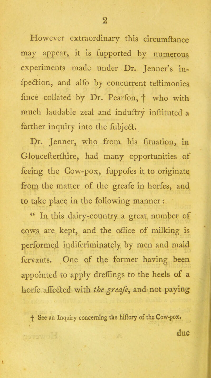 However extraordinary this circumftance may appear, it is fupported by numerous experiments made under Dr. Jenner’s in- fpe£tion, and alfo by concurrent teftimonies fince collated by Dr. Pearfon, f who with much laudable zeal and induftry inftituted a farther inquiry into the fubjed. Dr. Jenner, who from his fituation. In Gloucefterfhire, had many opportunities of feeing the Cow-pox, fuppofes it to originate from the matter of the greafe in horfes, and to take place in the following manner: “ In this dairy-country a great number of cow.s are kept, and the oiffice of milking is performed indifcriminately by men and maid fervants. ^One of the former having, been appointed to apply dreilings to the heels of a horfe aifedted with the greafe^ and* not paying f See an Inqmry concerning tke hiflory of the Cow-pox# t due \