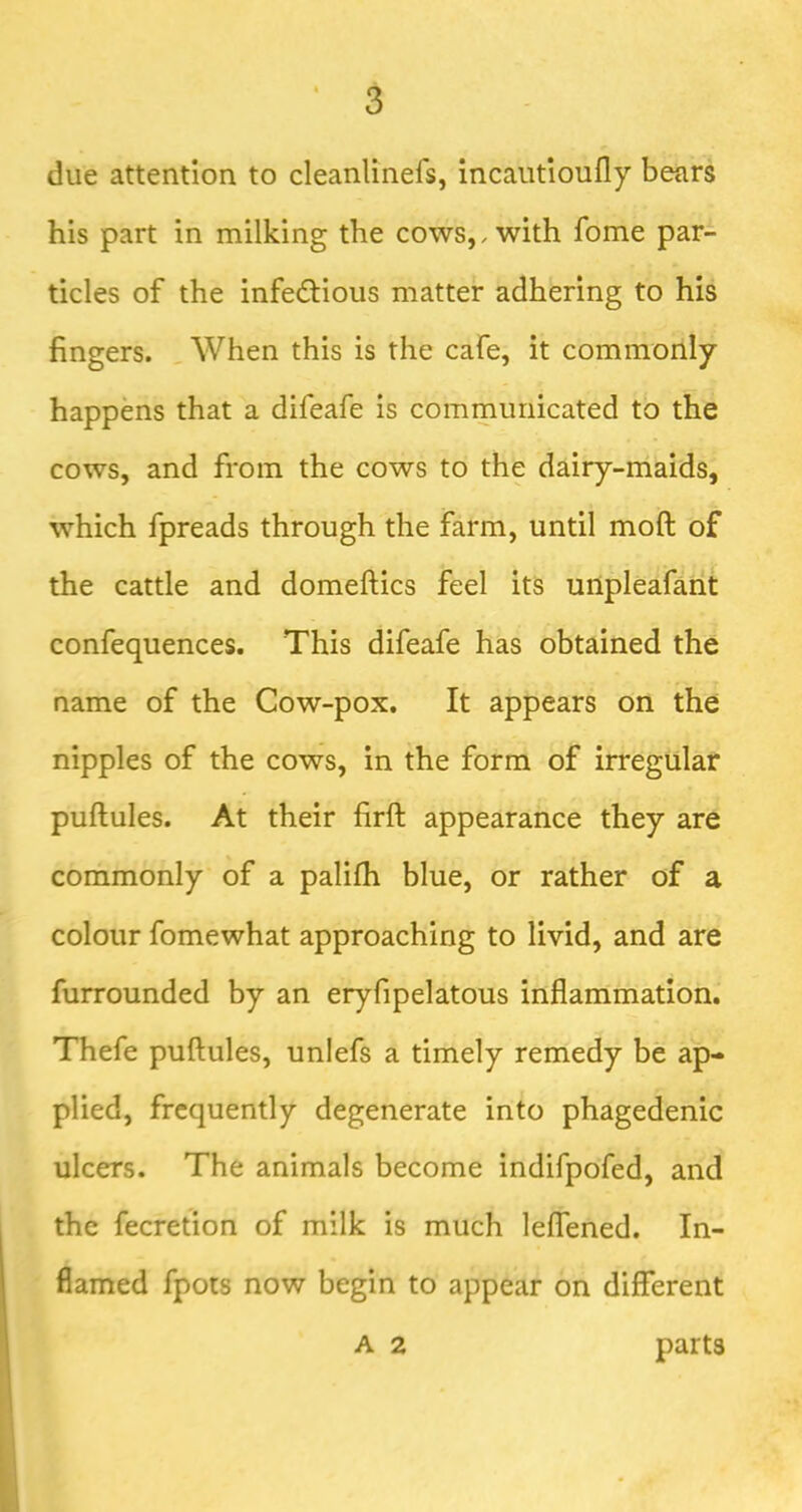 due attention to cleanlinefs, incaiitioufly bears his part in milking the cows,, with fome par- ticles of the infedtious matter adhering to his fingers. When this is the cafe, it commonly happens that a difeafe is communicated to the cows, and from the cows to the dairy-maids, which fpreads through the farm, until moft of the cattle and domeftics feel its urtpleafant confequences. This difeafe has obtained the name of the Cow-pox, It appears on the nipples of the cows, in the form of irregular puftules. At their firft appearance they are commonly of a palifh blue, or rather of a colour fomewhat approaching to livid, and are furrounded by an eryfipelatous inflammation. Thefe puftules, unlefs a timely remedy be ap- plied, frequently degenerate into phagedenic ulcers. The animals become indifpofed, and the fecretion of milk is much lelTened. In- flamed fpots now begin to appear on different A 2 parts
