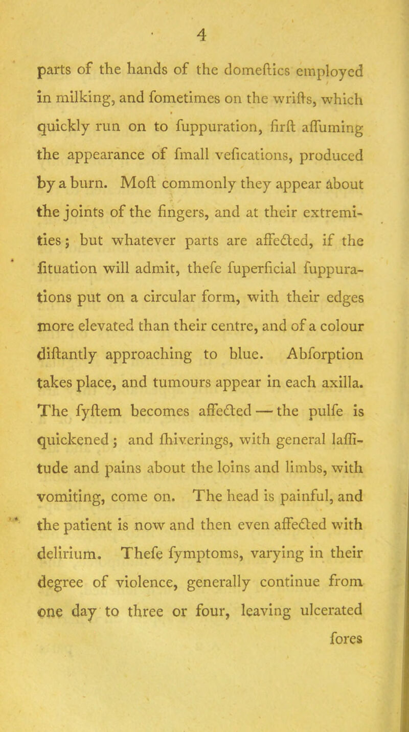 parts of the hands of the domeftics employed in milking, and fometimes on the wrifis, which ( quickly run on to fuppuration, firft aflliming the appearance of fmall vefications, produced by a burn. Moft commonly they appear About the joints of the fingers, and at their extremi- ties 5 but whatever parts are affeded, if the fituation will admit, thefe fuperficial fuppura- tions put on a circular form, with their edges more elevated than their centre, and of a colour diftantly approaching to blue. Abforption takes place, and tumours appear in each axilla. The fyftem becomes affeded — the pulfe is quickened j and fhiverings, with general lafli- tude and pains cibout the loins and limbs, with vomiting, come on. The head is painful, and the patient is now and then even affeded with delirium. Thefe fymptoms, varying in their degree of violence, generally continue from one day to three or four, leaving ulcerated fores