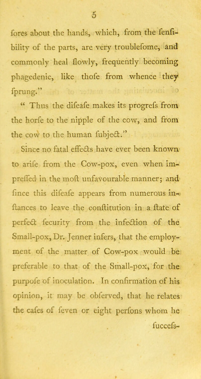 fores about the hands, which, from the fenfi- bility of the parts, are very troublefome, iind commonly heal flowly, frequently becoming phagedenic, like^ thofe from whence they fprung.” “ Thus the difeafe makes its progrefs from' the horfe to the nipple of the cow, and from the cow to the human fubjedf.” Since no fatal effeds have ever been known* to arife from the Cow-pox, even when im- preffed* in the moft unfavourable manner; and. fince this difeafe appears from numerous in-j fiances to leave the conftitution in a ftate of perfed fecurity from the infedion of the Small-pox, Dr. Jenner infers, that the employ- ment of the matter of Cow-pox would be preferable to that of the Small-pox, for the purpofe of inoculation. In confirmation of his opinion, it may be obferved, that he relates the cafes of feven or eight perfons whom he fuccefs- 9