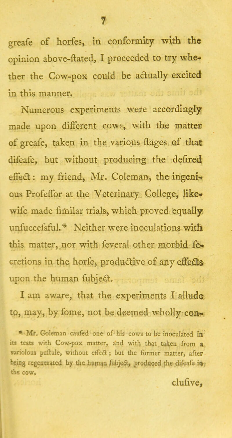 greafe of horfes, in conformity with the opinion above-ftated, I proceeded to try whe- ther the Cow-pox could be actually excited in this manner. Numerous experiments were accordingly made upon different cows, with the matter of greafe, taken in the various ftages^ of that difeafe, but without producing the defired effedt: my friend, Mr. Coleman, the ingeni- ous Profeffor at the Veterinary. College, like** wife made fimilar trials, which proved, equally unfuccersful.^ Neither were inoculations with this matter, nor with feveral other morbid fe- cretions in the horfe, produdtive of any effedts upon the human fubjedt. « I am aware, that the experiments I'alluda tp, may, by fome, not be deemed wholly con- • Mr. Goleman caufed one of-his cows to be inoculated in its teats with Cow-pox matter, iad with that taken from a variolous puftule, without effcdl j but the former matter, after being regenerated by the humaa fubje^t, produced the difeafe in. the cow. clufive,
