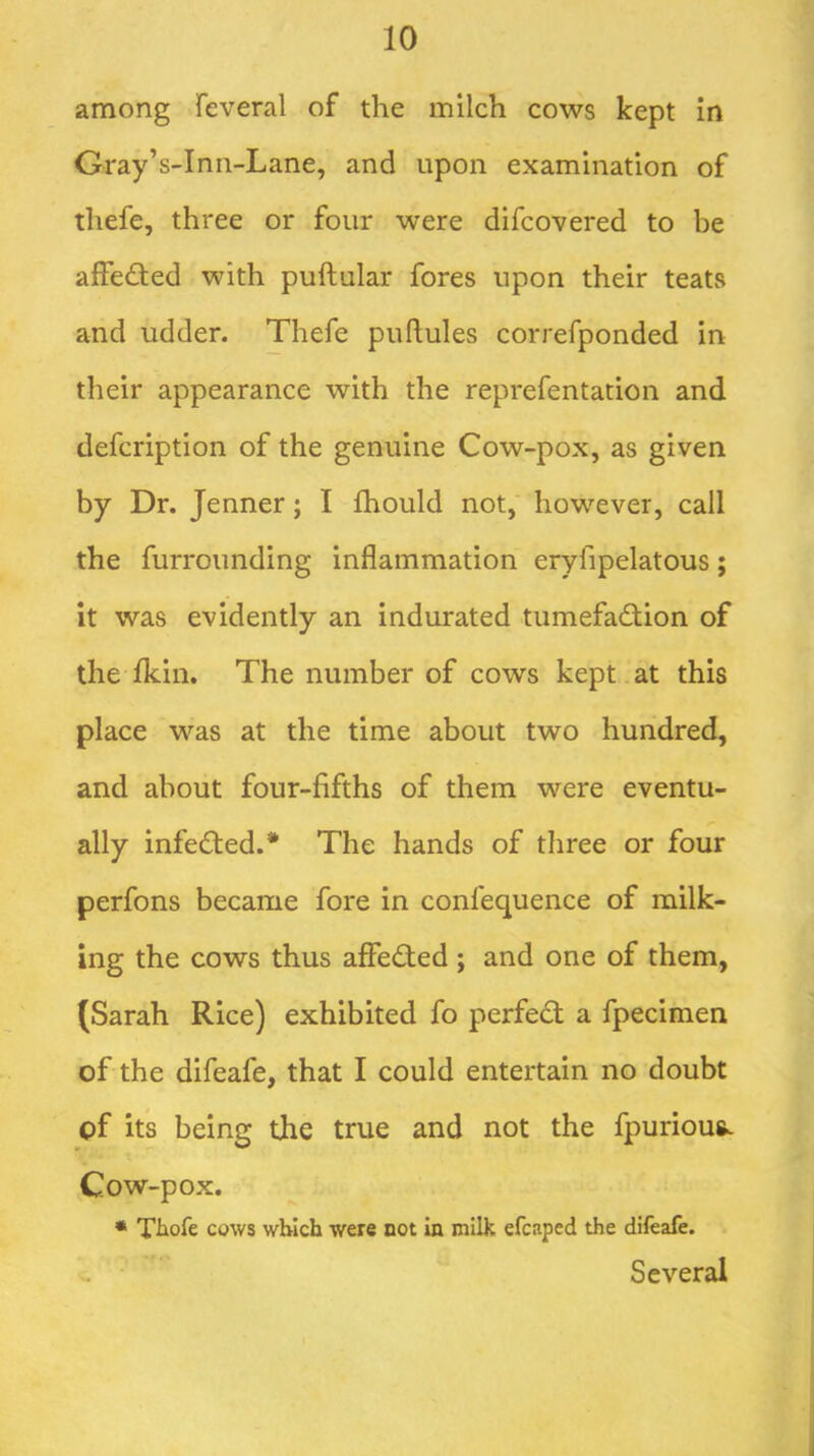 among Teveral of the milch cows kept in Gray’s-Inn-Lane, and upon examination of thefe, three or four were difcovered to be affedted with puftular fores upon their teats and udder. Thefe puflules correfponded in their appearance with the reprefentation and defcription of the genuine Cow-pox, as given by Dr. Jenner; I fhould not,' however, call the furrounding inflammation eryfipelatous; it was evidently an indurated tumefadfion of the Ikin. The number of cows kept.at this place was at the time about two hundred, and about four-fifths of them were eventu- ally infedted.* The hands of three or four perfons became fore in confequence of milk- ing the cows thus affedted ; and one of them, (Sarah Rice) exhibited fo perfedt a fpecimen of the difeafe, that I could entertain no doubt of its being the true and not the fpurious. Cow-pox. • Tliofe cows which were not in milk efcaped the difeafe. Several