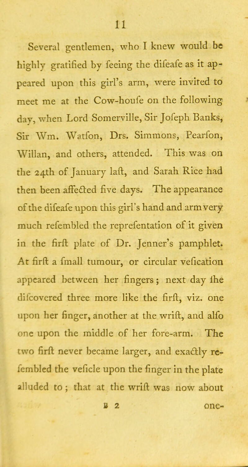 Several gentlemen, who I knew would be highly gratified by feeing the difeafe as it ap- peared upon this girl’s arm, were invited to meet me at the Cow-houfe on the following day, when Lord Somerville, Sir Jofeph Banks, Sir Wm. Watfon, Drs. Simmons, Pearfon, Willan, and others, attended. This was on the 24th of January laft, and Sarah Rice had then been affedled five days. The appearance of the difeafe upon this girl’s hand and arm very much refembled the reprefentation of it given in the firft plate of Dr. Jenner’s pamphlet. At firft a fmall tumour, or circular vefication appeared between her fingers; next day Ihe dilcovered three more like the firft, viz. one upon her finger, another at the wrift, and alfo one upon the middle of her fore-arm. The two firft never became larger, and exactly rc- fembled the veficle upon the finger in the plate alluded to; that at the wrift was now about B 2 one-