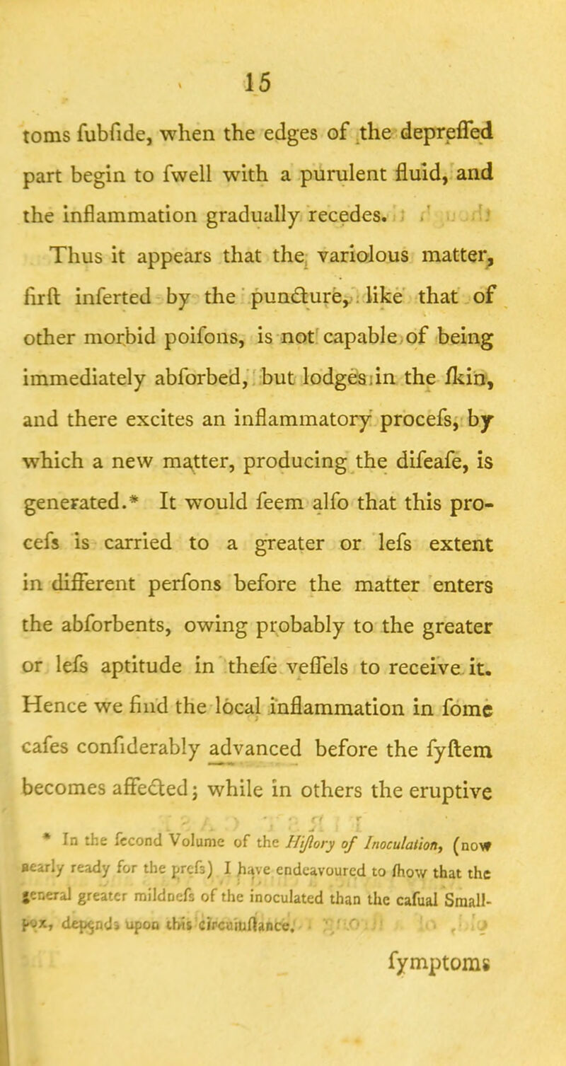 toms fubfide, when the edges of .theidepreffed part begin to fwell with a purulent fluid,'and the inflammation gradually recedes. ^ J /' u dj Thus it appears that the^ variolous matter^ firft inferted by the \pun<5ture,.'; like ithat .of other morbid poifons, is not; capable;of being immediately abforbed,’! but lodg^dn the Ikin, and there excites an inflammatory prbcefsj' by which a new ma^tter, producing the difeafe, is generated.* It would feem alfo that this pro- cefs is- carried to a ^eater or lefs extent in different perfons before the matter 'enters the abforbents, owing probably to the greater or lefs aptitude in thefe velTels to receive.it. Hence we find the local inflammation in fomc cafes confiderably advanced before the fyftem becomes affedted; while in others the eruptive * In the fccond Volume of the H'tjlory of Inoculation^ (now nearly ready for the prcfs) I jiave endeavoured to /how that the • » t jeneral greater mildnefs of the inoculated than the cafual Small- depend* upon this circumrtance; ; i : o , : 'j fymptoms I