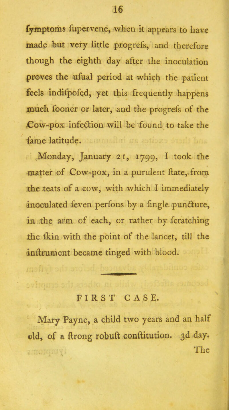 fymptoms fupervene, when it appears to have made but very little progrefs, and therefore though the eighth day after the inoculation proves the ufual period at which the patient feels indifpofed, yet this frequently happens much fooner or later, and the progrefs of the Cbw-pbx infedion will be found to take the fame latitude. ^Monday, January 2i, 1799, I took the matter of Cow-pox, in a purulent ftate,-from the teats of a cow, with which I immediately inoculated feven perfons by a Tingle pundure, in -the arm of each, or rather by fcratching the Ikin with the point of the lancet, till the •inftrument became tinged with blood. f t - 4 FIRST CASE. Mary Payne, a child two years and an half old, of a ftrong robuft conftitution. 3d day.