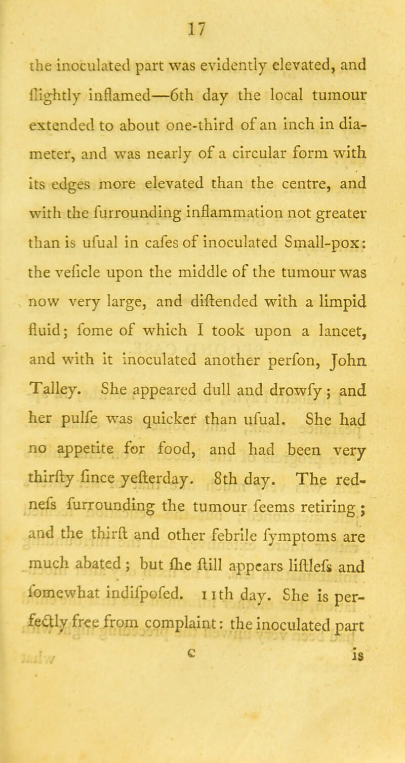 the inoculated part was evidently elevated, and nightly inflamed—6th day the local tumour extended to about one-third of an inch in dia- meter, and was nearly of a circular form with its edges more elevated than the centre, and with the furrounding inflammation not greater than is ufual in cafes of inoculated Small-pox: the veficle upon the middle of the tumour was . now very large, and difliended with a limpid fluid; fome of which I took upon a lancet, and with it inoculated another perfon, John Talley. She appeared dull and drowfy ; and her pulfe w^as quicker than ufual. She had no appetite for food, and had been very thirfly fince yeflerday. 8th day. The red- nefs furrounding the tumour feems retiring ; and the third and other febrile fymptoms are _much abated ; but fhe dill appears lidlefs and fomewhat indifpofed. nth day. She is per- fectly free from complaint: the inoculated part c IS