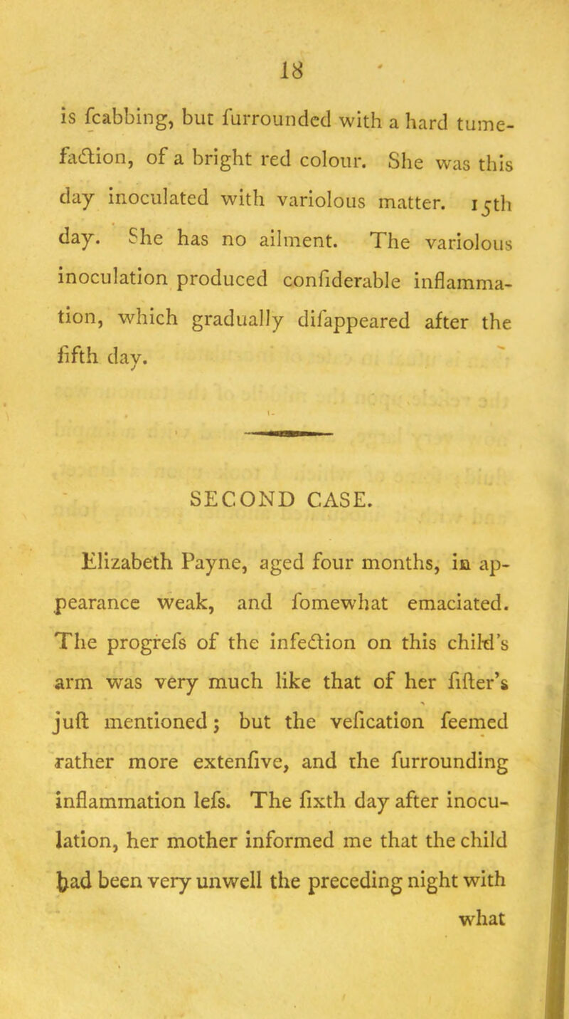 is fcabbing, but furroundcd with a hard tume- fadlion, of a bright red colour. She was this day inoculated with variolous matter. ijth day. She has no ailment. The variolous inoculation produced confiderable inflamma- tion, which gradually difappeared after the fifth dav. j SECOND CASE. Elizabeth Payne, aged four months, in ap- pearance weak, and fomewhat emaciated. The progrefs of the infedlion on this child’s arm was very much like that of her filler’s % juft mentioned; but the vefication feemed rather more extenfive, and the furrounding inflammation lefs. The fixth day after inocu- lation, her mother informed me that the child Jjad been very unwell the preceding night with what