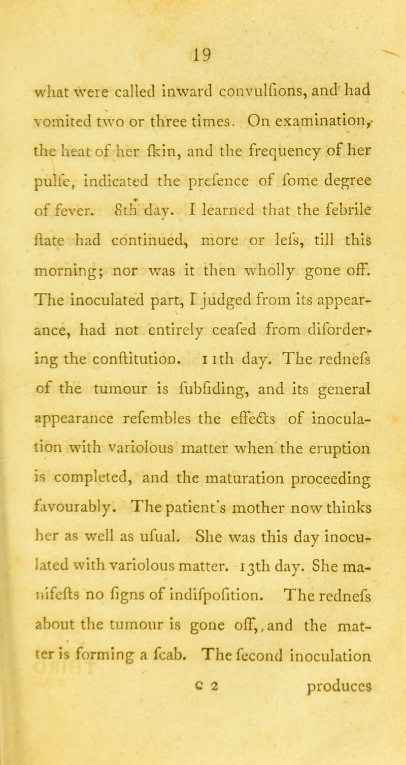 wliat were called inward convulfions, and had vomited two or three times. On examination,- the heat of her flcin, and the frequency of her pulfe, indicated the prefence of fome degree of fever. 8th day. I learned that the febrile ftate had continued, more or lefs, till this morning; nor was it then wholly gone off. The inoculated part, I judged from its appear- ance, had not entirely ceafed from diforder^ ing the conftitution. i ith day. The rednefs of the tumour is fubfiding, and its general appearance refembles the effects of inocula- tion with variolous matter when the eruption is completed, and the maturation proceeding favourably. The patient’s mother now thinks her as well as ufual. She was this day inocu- lated with variolous matter. 13th day. She ma- nifefts no f gns of indifpofition. The rednefs about the tumour is gone off,,and the mat- ter is forming a fcab. The fecond inoculation c 2 produces