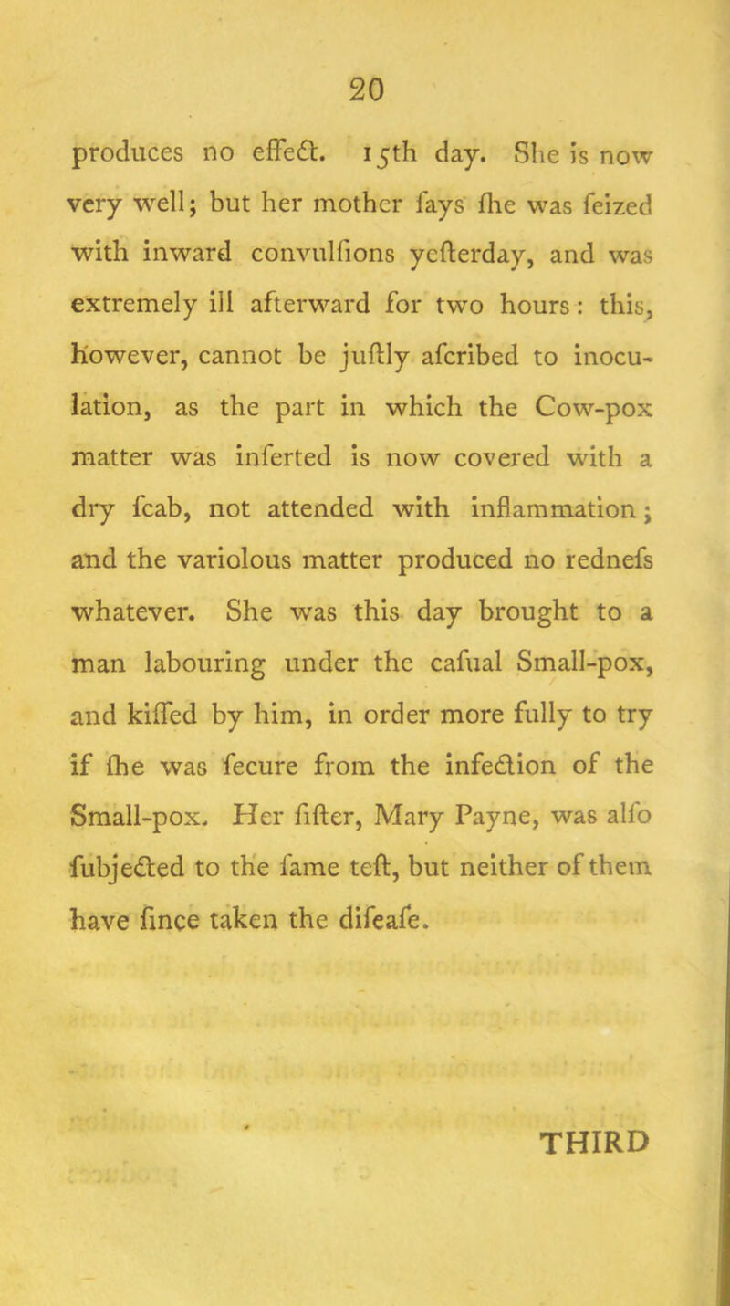 produces no effed. 15th day. She is now very well; but her mother fays' flie was feized with inward convulfions yefterday, and was extremely ill afterward for two hours: this, however, cannot be juftly aferibed to inocu- lation, as the part in which the Cow-pox matter was inferted is now covered with a dry fcab, not attended with inflammation; and the variolous matter produced no rednefs whatever. She was this day brought to a man labouring under the cafual Small-pox, and kifled by him, in order more fully to try if fhe was fecure from the infedion of the Small-pox. Her fifter, Mary Payne, was alfo fubjefted to the fame teft, but neither of them have fmee taken the difeafe. THIRD