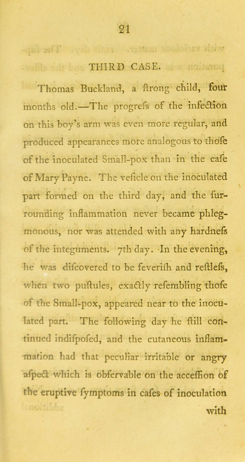 THIRD CASE. / ■ , Thomas Buckland, a ftrong child, four months old.—The progrefs of the infedHon on this boy’s arm was even more regular, and produced appearances more analogous to thdfe of the inoculated Small-pox than in the cafe of Mary Payne. The veficle on the inoculated part formed on the third day, and the fur- rounding inflammation never became phleg- monous, nor was attended with any hardnefs of the integuments, ythday. -In the evening, he was difcovered to be feverifli and reftlefs, when two puftules, exadlly referabling thofe of the SmalEpox, appeared near to the inocu- lated part. The following day he ftill con- tinued indifpofed, and the cutaneous inflam- mation had that peculiar irritable or angry afpedi which is obfervable on the acceflion of the eruptive fymptoms in cafes of inoculation with