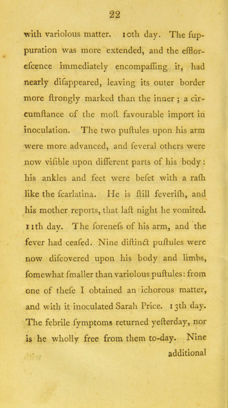 with variolous matter. loth day. The fup- puration was more extended, and the efflor- cfcence immediately encompaffing it, had nearly difappeared, leaving its outer border more ftrongly marked than the inner ; a cir- cumftance of the mofl favourable import in inoculation. The two puftules upon his arm were more advanced, and feveral others were now vifible upon different parts of his body: his ankles and feet were bcfet with a rafh like the fcarlatina. He is hill feverifh, and his mother reports, that laft night he vomited, ilth day. The forenefs of his arm, and the fever had ceafed. Nine diftimh puhules were now difcovered upon his body and limbs, fomewhat fmaller than variolous puftules: from one of thefe I obtained an ichorous matter, and with it inoculated Sarah Price. 13th day. The febrile fymptoms returned yefterday, nor is he wholly free from them to-day. Nine additional r