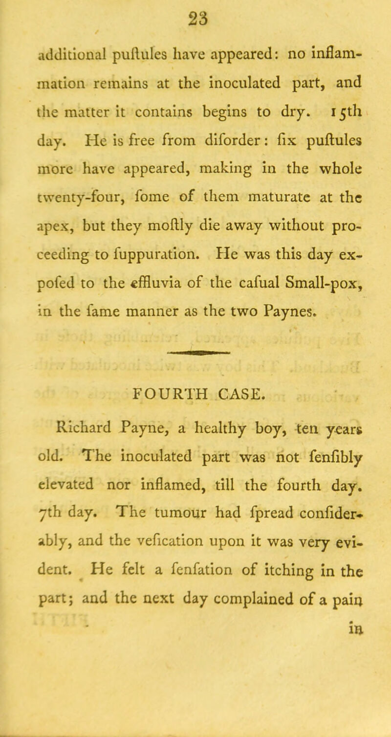 / additional puftules have appeared: no inflam- mation remains at the inoculated part, and the matter it contains begins to dry. 15th day. He is free from diforder: fix puftules more have appeared, making in the whole twenty-four, fome of them maturate at the apex, but they mollly die away without pro- ceeding to fuppuration. He was this day ex- pofed to the effluvia of the cafual Small-pox, in the fame manner as the two Paynes. FOURTH CASE. Richard Payne, a healthy boy, ten years old. The inoculated part was riot fenfibly elevated nor inflamed, till the fourth day, yth day. The tumour had fpread confider* ably, and the vefication upon it was very evi- dent. He felt a fenfation of itching in the part; and the next day complained of a pain in