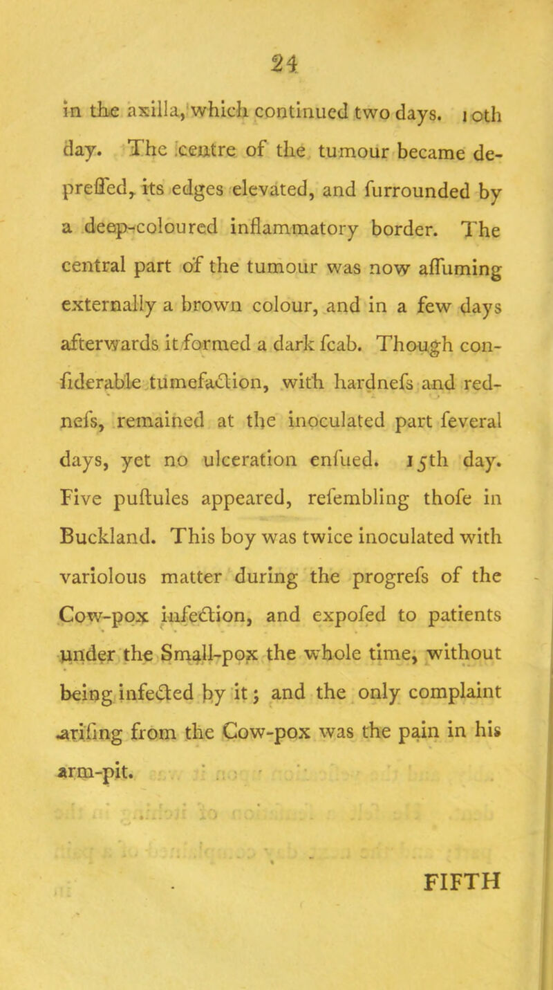 2i m the axilla,'which continued two days. i oth day. The iceiitre of the tumour became de- preffed,. its edges elevated, and furrounded by a .deetp-colourcd inflammatory border. The central part of the tumour was now affuming externally a brown colour, and in a few days afterw ards it formed a dark fcab. Though con- fiderable.tumefaction, with hardnefs and red- * <i. f nefs, remained at the inoculated part feveral days, yet no ulceration enfued. 15th day. Five puftules appeared, refembling thofe in Buckland. This boy was twice inoculated with variolous matter during the progrefs of the Cow-pox infection, and expofed to patients Wilder the Sm^ll-pox the whole timei without being infected by it; and the only complaint .arifing from the Cow-pox was the pain in his arm-pit. . ! . ; ' ’ • FIFTH