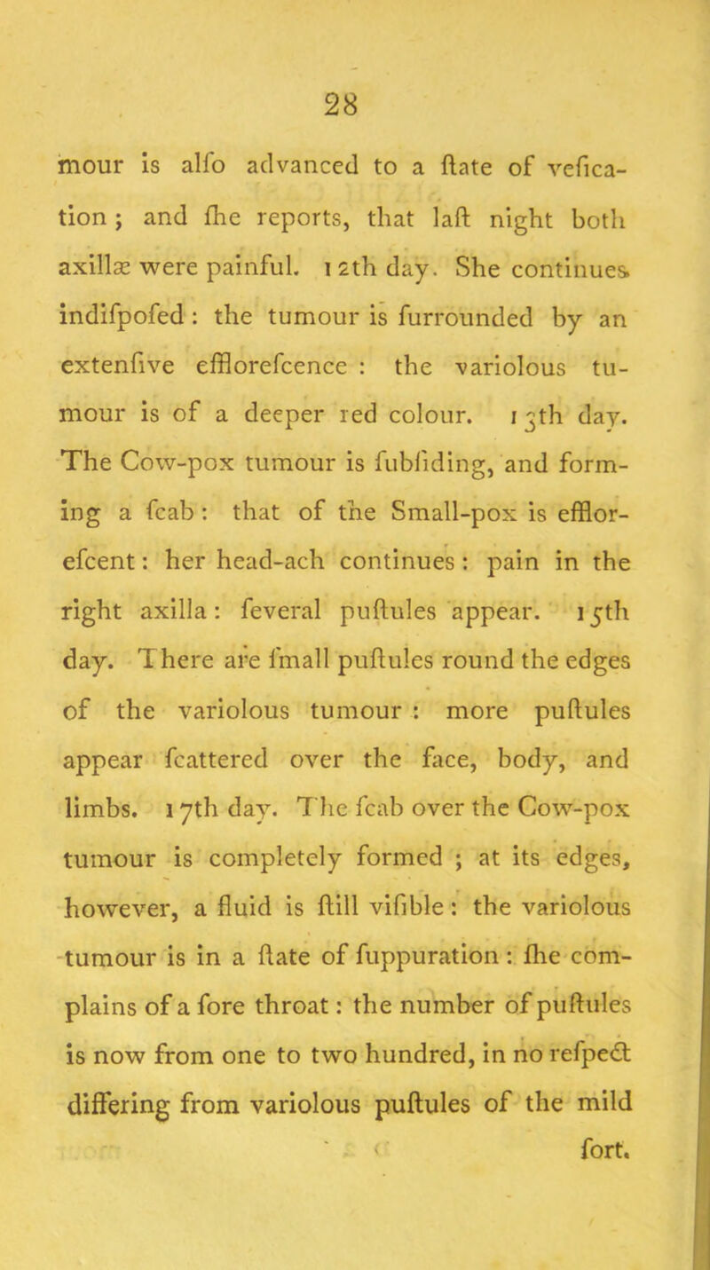 mour is alfo advanced to a ftate of vefica- tlon; and fhe reports, that laft night both axillse were painful, i 2th day. She continues indifpofed: the tumour is furrounded by an extenfive efflorefcence : the variolous tu- mour is of a deeper red colour. i 3th day. The Cow-pox tumour is fubfiding, and form- ing a fcab: that of the Small-pox is efflor- efcent: her head-ach continues: pain in the right axilla: feveral puftules appear. 15th day. There are fmall puftules round the edges of the variolous tumour ; more puftules appear fcattered over the ftice, body, and limbs. 1 yth day. The fcab over the Cow-pox tumour is completely formed ; at its edges, however, a fluid is ftill vifible: the variolous -tumour is in a ftate of fuppuration; fhe com- plains of a fore throat: the number of puftules is now from one to two hundred, in no refpe<ft differing from variolous puftules of the mild fort.