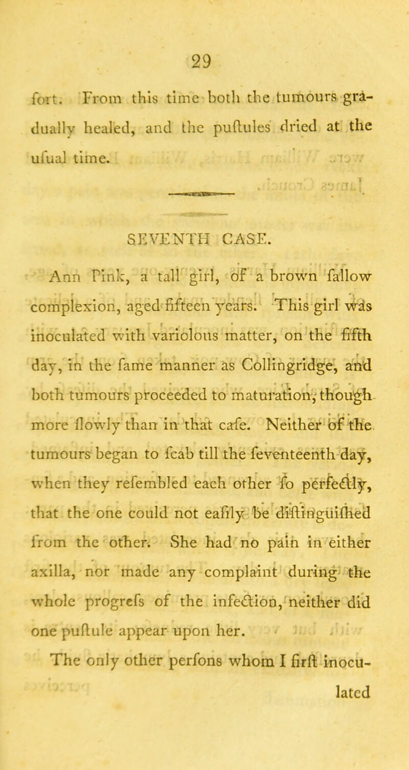 fort. From this time both the tumours gra- dually healed, and the puftules dried at the ufual time. ■■ • ..to .7 SEVENTH CASE. Ann Pink, a tall girl, of a brown fallow • r r ' , ' complexion, aged^fifteen years;' -This'girl w4s inoculated with variolous matter, onThe fifth r ^ ^ I t day, in the fame'manner as Collingridge, and both tumours proceeded to maturation,'thoVgh- more flowly than'in 'that cafe. Neither* Bf the. tumours began to fcab till the feventeehth day, when they refembled each other To perfe£lly, that the one could not eafily’be'difiihgiiifhed from the other. She had no pain in either axilla, nor’made any complaint during^ the whole progrcfs of the infection, neither did one puftule appear upon her. * ■ / The only other perfons whom I firft inocu- lated