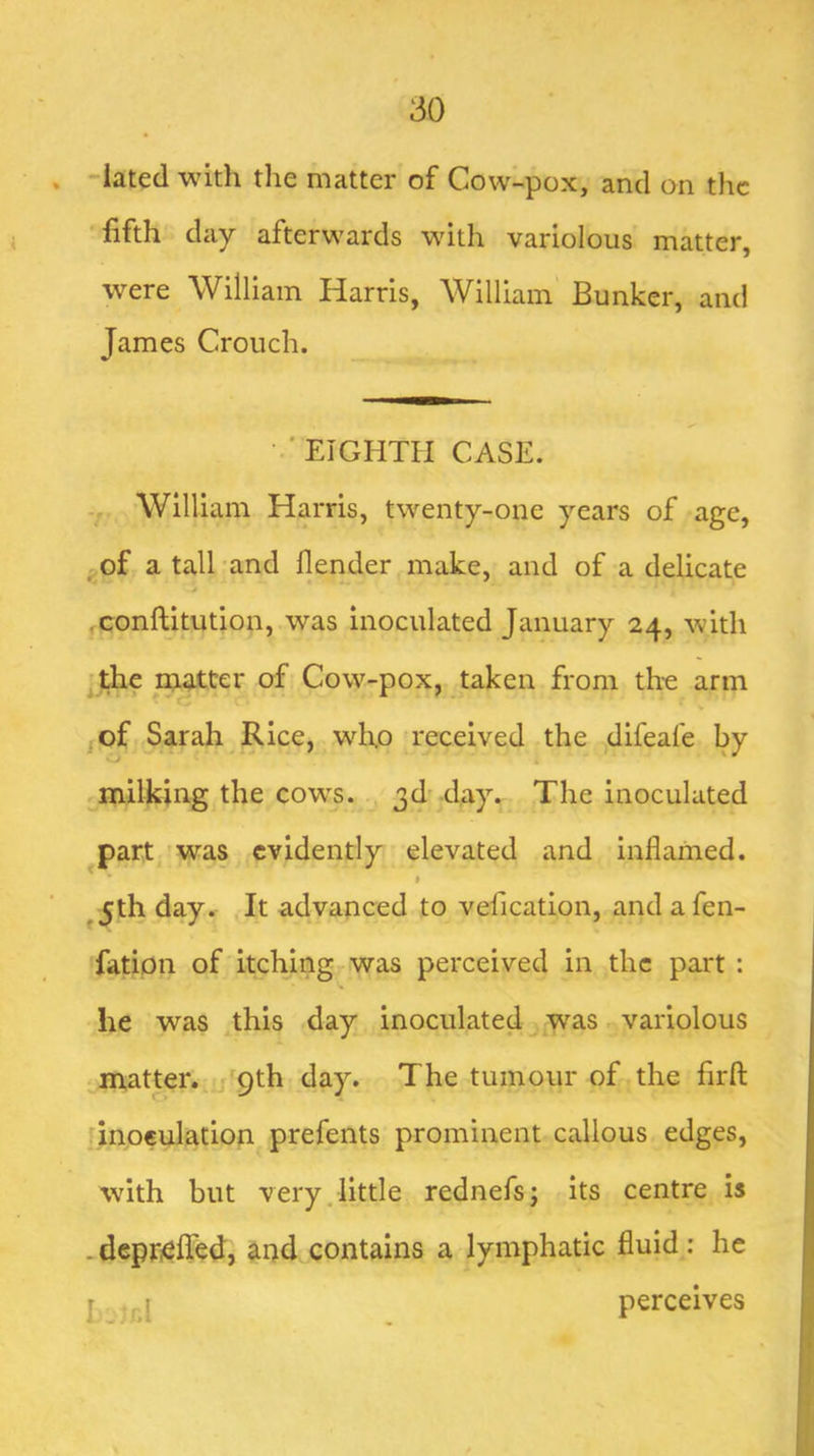 'iated with the matter of Cow-pox, and on the fifth day afterwards with variolous matter, were William Harris, William Bunker, and James Crouch. ••■EIGHTH CASE. William Harris, twenty-one years of age, oOf a tall and flender make, and of a delicate * ,conftitution, was inoculated January 24, with ] the naatter of Cow-pox, taken from th-e arm jof Sarah Rice, who received the difeafe by milking the cow;s. 3d'day. The inoculated part was evidently elevated and inflamed. ^ I ^5th day. It advanced to vefication, and a fen- fation of itching was perceived in the part : he was this day inoculated was variolous matter. 9th day. The tumour of the firfl: inoculation prefents prominent callous edges, with but very.little rednefsj its centre is -deprielTed, ^nd contains a lymphatic fluid: he I -jr.l perceives