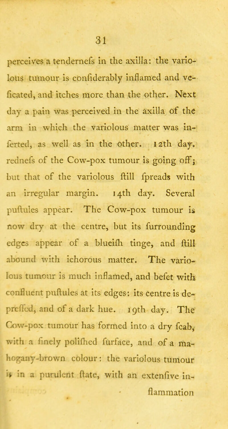 perceives a tendernefs in the axilla: the vario- lous tumour is confiderably inflamed and vc- ficated, and itches more than the other. Next day a pain was perceived in the axilla, of the arm in which the variolous matter was in- ferted, as well as in the other. 12th day, rednefs of the Cow-pox tumour is going off j but that of the variolous ftill fpreads with ' an irregular margin. 14th day. Several puftules appear- The Cow-pox tumour is now dry at the centre, but its furrounding edges appear of a blueifh tinge, and ftill abound with ichorous matter. The vario- lous tumour is much inflamed, and befet wdth confluent puftules at its edges: its centre is de- preficd, and of a dark hue. 19th day. The Cow-pox tumour has formed into a dry fcab, with a finely polifhed fiirface, and of a ma- hogany-brown colour: the variolous tumour is in a purulent ftate, with an extenfive in- flammation