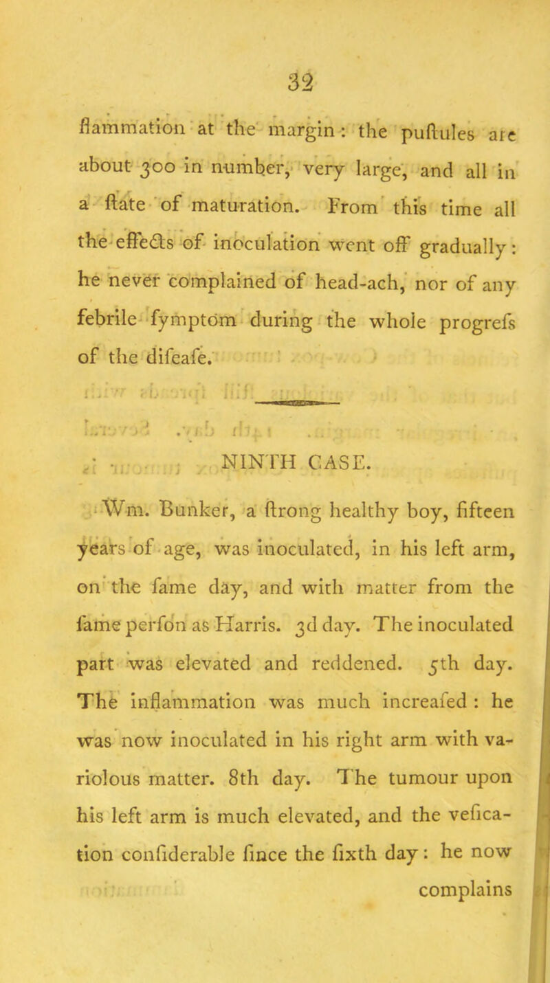 flammation^at the margin: the puftules are about- 300 in numbeiv very large, and all in » r a-ftate-'of maturation. From'this time all the-effects of inoculation went off gradually: he never complained of head-ach,‘ nor of any febrile-‘fymptdm ’during the whole progrefs of the difeafe. .... ^ NINTH CASE. ,i \Vm. Bunker, a ftrong healthy boy, fifteen years of-age, was inoculated, in his left arm, on' the fame day, and with matter from the farne perfon as Harris. 3d day. The inoculated part was elevated and reddened. 5th day. The inflammation was much increafed : he was now inoculated in his right arm with va- riolous matter. 8th day. The tumour upon his left arm is much elevated, and the vefica- tion confiderable fmee the fixth day: he now complains