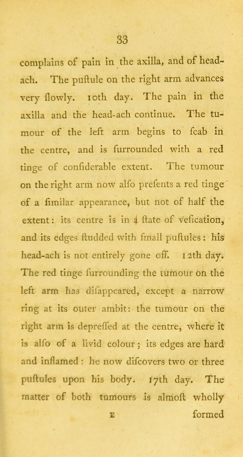 complains of pain in the axilla, and of head- ach. The puftule on the right arm advances very flowly. loth day. The pain in the axilla and the head-ach continue. The tu- mour of the left arm begins to fcab in the centre, and is furrounded with a red tinge of confiderable extent. The tumour on the right arm now alfo prefents a red tinge of a limilar appearance, but not of half the extent: its centre is in i ftate of vefication, and its edges ftudded with fmall puftules : his head-ach is not entirely gone off. 12th day. The red tinge furrounding the tumour on the left arm has difappeared, except a narrow ring at its outer ambit: the tumour on the right arm is depreffed at the centre, where it is alfo of a livid colour; its edges are hard and inflamed : he now difcovers two or three puftules upon his body. 17th day. The matter of both tumours is almoft wholly E formed
