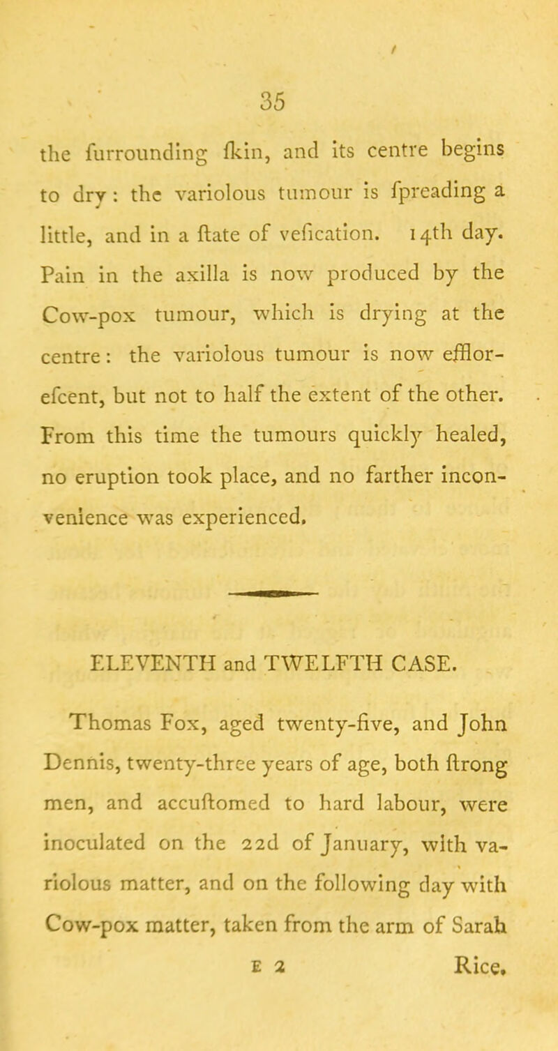 / 35 the furroimdlng fkin, and its centre begins to dry: the variolous tumour is fpreading a little, and in a ftate of vefication. 14th day. Pain in the axilla is now produced by the Cow-pox tumour, which is drying at the centre: the variolous tumour is now efflor- efeent, but not to half the extent of the other. From this time the tumours quickly healed, no eruption took place, and no farther incon- venience was experienced. ELEVENTH and TWELFTH CASE. Thomas Fox, aged twenty-five, and John Dennis, twenty-three years of age, both ftrong men, and accuftomed to hard labour, were inoculated on the 22d of January, with va- riolous matter, and on the following day with Cow-pox matter, taken from the arm of Sarah E 2 Rice.