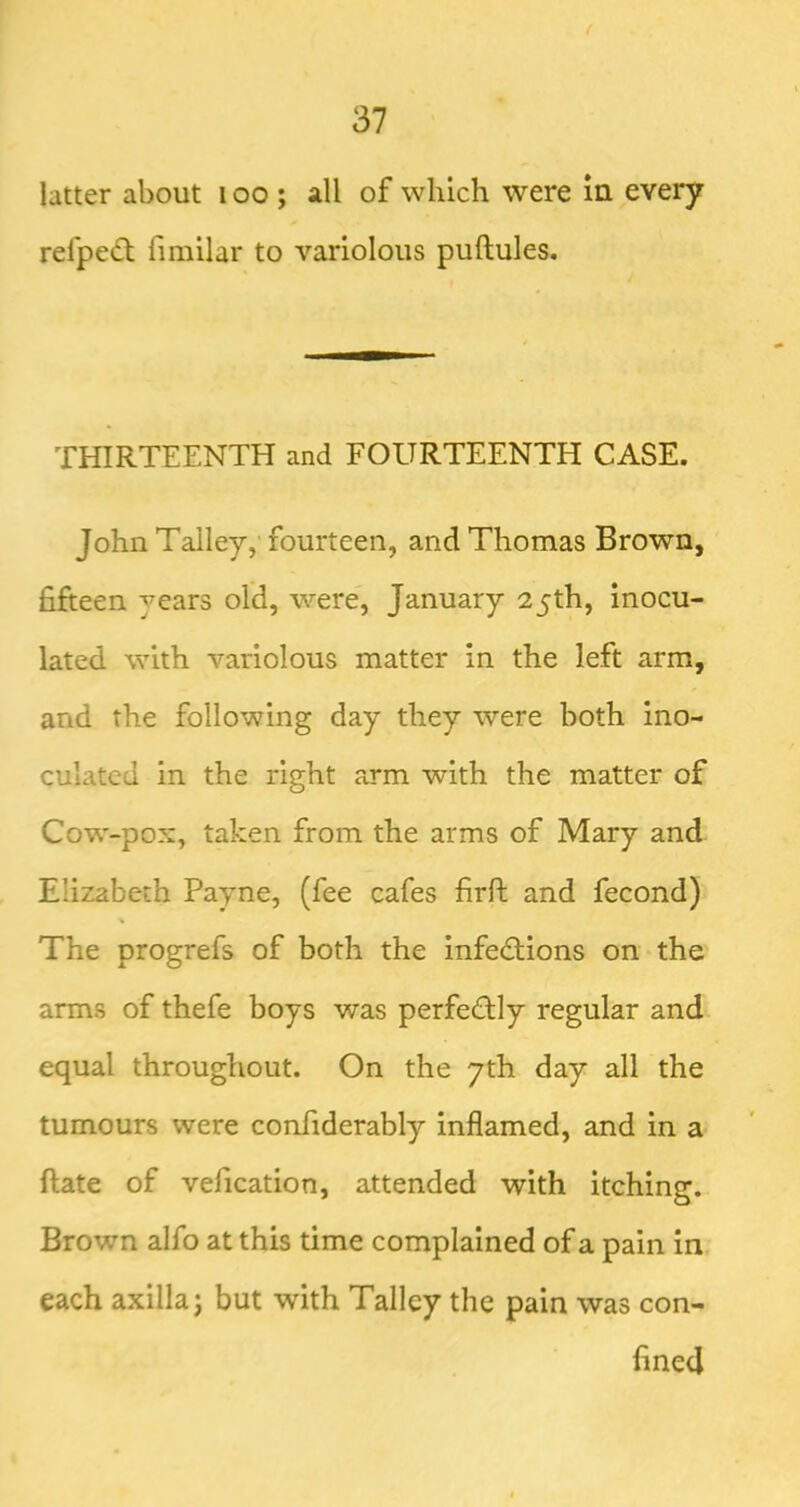 ( 37 latter about i oo ; all of which were in every refped; fimilar to variolous puftules. THIRTEENTH and FOURTEENTH CASE. John Talley, fourteen, and Thomas Brown, fijfteen years old, were, January 25th, inocu- lated with variolous matter in the left arm, and the following day they were both ino- culated in the right arm with the matter of Cow-pox, taken from the arms of Mary and Elizabeth Payne, (fee cafes firh; and fecond) The progrefs of both the infedfions on the arms of thefe boys was perfedly regular and equal throughout. On the yth day all the tumours were confiderably inflamed, and in a ftate of vefication, attended with itching. Brown alfo at this time complained of a pain in each axilla; but with Talley the pain was con- fined