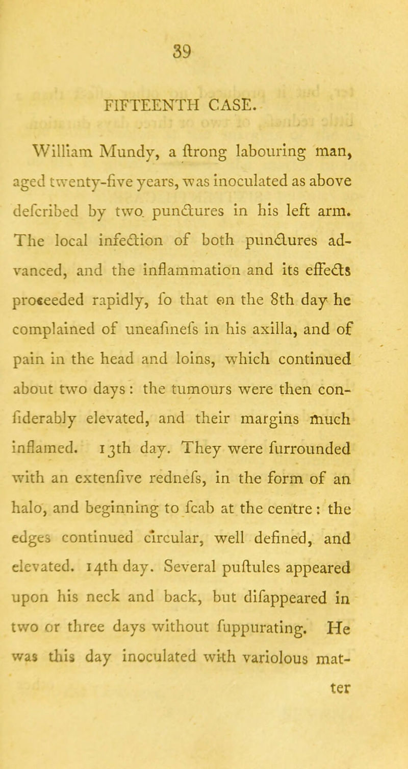 FIFTEENTH Cx\SE. William Mundy, a flrong labouring man, aged twenty-five years, was inoculated as above defcribed by two. pundlures in his left arm. The local infe(9;ion of both pund.ures ad- vanced, and the inflammation and its efle<Ts proceeded rapidly, fo that on the 8th day he complained of uneafinefs in his axilla, and of pain in the head and loins, w'hich continued about two days: the tumours were then con- fiderably elevated, and their margins much inflamed. 13th day. They were furrounded with an extenfive rednefs, in the form of an halo, and beginning to fcab at the centre : the edges continued circular, well defined, and elevated. 14th day. Several puflules appeared upon his neck and back, but difappeared in two or three days without fuppurating. He was this day inoculated with variolous mat- ter