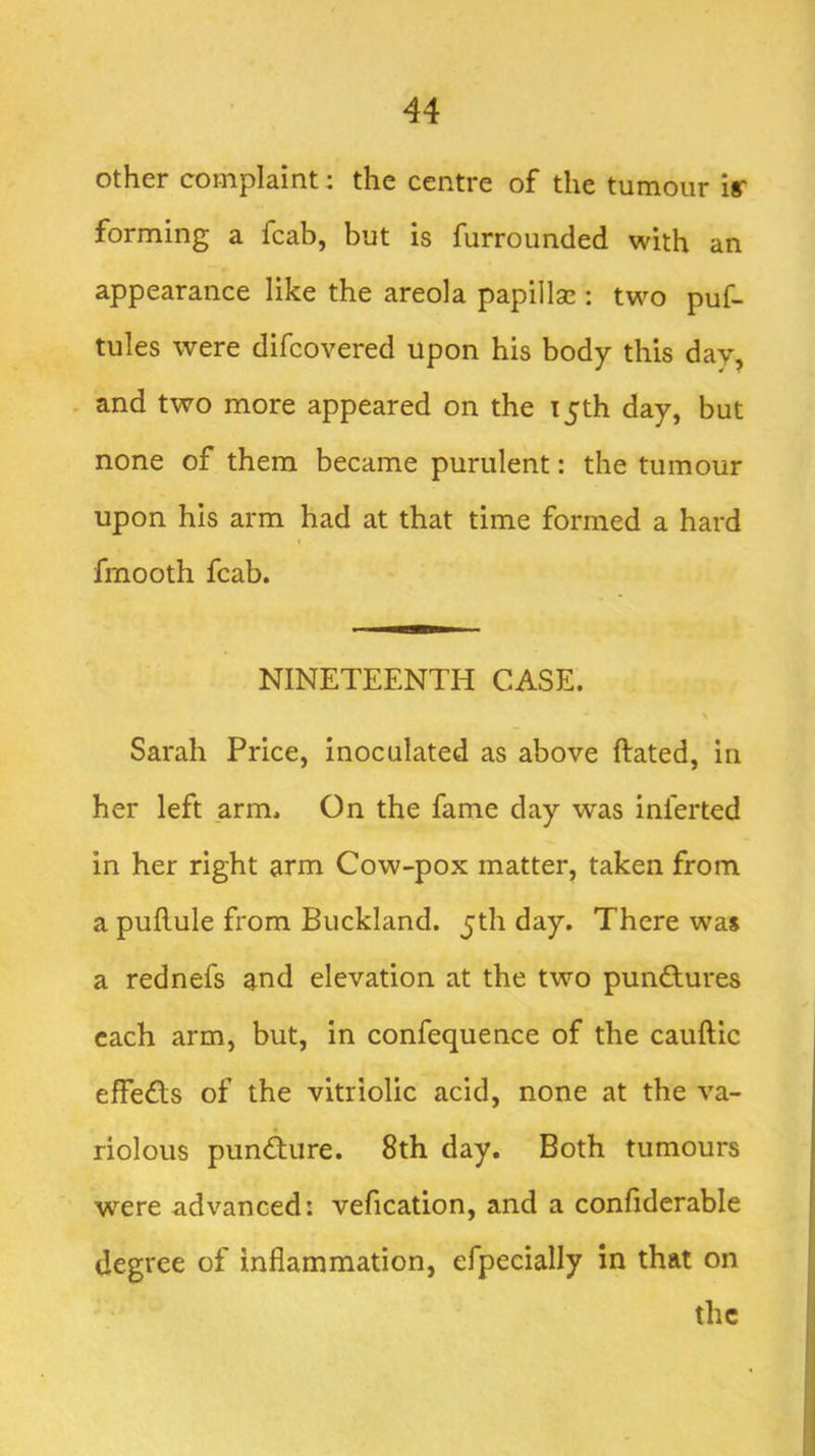 other complaint: the centre of the tumour ir forming a fcab, but is furrounded with an appearance like the areola papillae: two puf- tules were difcovered upon his body this day, - and two more appeared on the 15th day, but none of them became purulent: the tumour upon his arm had at that time formed a hard f fmooth fcab. NINETEENTH CASE. Sarah Price, inoculated as above ftated, in her left arm. On the fame day was inferted in her right arm Cow-pox matter, taken from a pullule from Buckland. jth day. There was a rednefs and elevation at the two punctures each arm, but, in confequence of the cauftic effedfs of the vitriolic acid, none at the va- riolous pundure. 8th day. Both tumours were advanced: vefication, and a confiderable degree of inflammation, efpecially in that on the