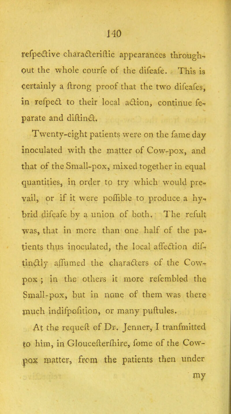 J40 rerpedlive charadteriftic appearances through-, out the whole courfe of the difeafe. This is certainly a ftrong proof that the two difeafes, in refped to their local adion, continue fe^ parate and diftind. Twenty-eight patients were on the fame day inoculated with the matter of Cow-pox, and that of the Small-pox, mixed together in equal quantities, in order to try which w^ould pre^ vail, or if it were poffible to produce a hy-i brid difeafe by a union of both,’ The refult was, that in more than one half of the pa- tients thus inoculated, the local affedion dif-r tindly alTumed the charaders of the Cow- pox ; in the others it more refembled the Small-pox, but in none of them w^as there much indifpofition, or many puftules. At the requeft of Dr. Jenner, I tranfmitted to him, in Gloucefterlhire, fome of the Cow- |)0X matter, from the patients then under ■ my