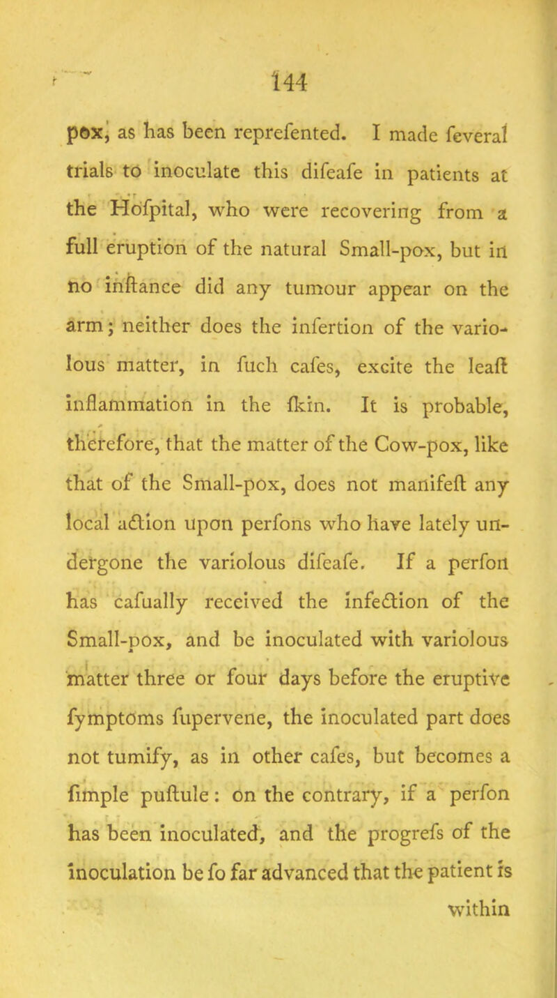 poxj as has been reprefented. I made feveral trials to inoculate this difeafe in patients at I • r the Hofpital, who were recovering from a full eruption of the natural Small-pox, but in no inftance did any tumour appear on the arm; neither does the infertion of the vario- lous' matter, in fuch cafes, excite the leafl inflammation in the fkin. It is probable, therefore, that the matter of the Cow-pox, like that of the Small-pox, does not manifefl; any local a(flion upon perfons who have lately un- dergone the variolous difeafe. If a perfort has cafually received the infedtion of the Small-DOx, and be inoculated with variolous matter three or four days before the eruptive fyniptoms fuperveiie, the inoculated part does not tumify, as in other cafes, but becomes a fimple puftule: on the contrary, if a perfon has been inoculated, and the progrefs of the inoculation be fo far advanced that the patient is within