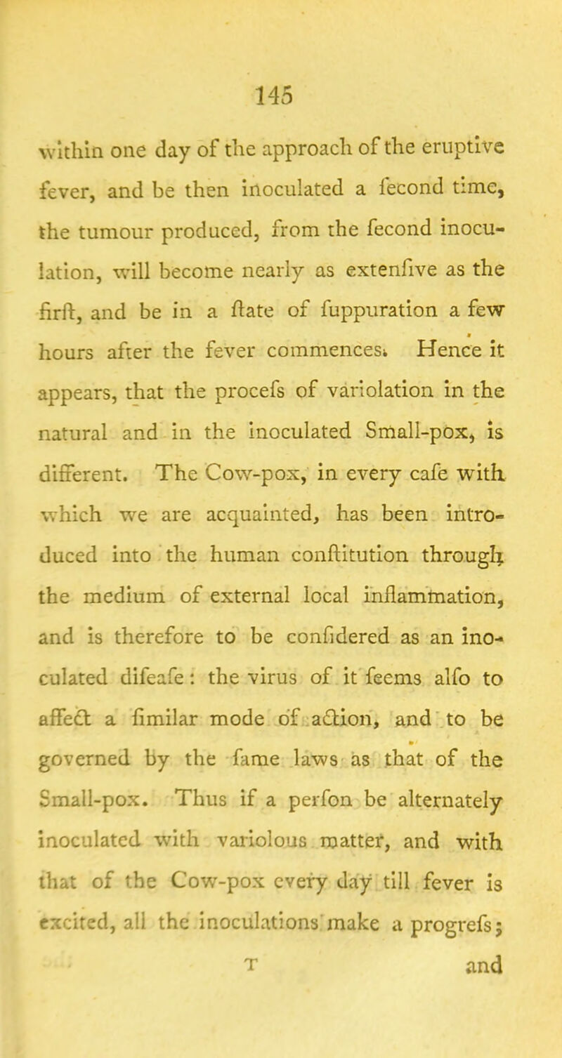 within one day of the approach of the eruptive fever, and be then inoculated a fecond time, the tumour produced, from the fecond inocu- lation, will become nearly as extenfive as the firft, and be in a ft ate of fuppuration a few hours after the fever commencesi Hence it appears, that the procefs of variolation in the natural and in the inoculated Sniall-pOx, is different. The Cow-pox, in every cafe with, which we are acquainted, has been intro- duced into the human conftitution through the medium of external local inflarntnation, and is therefore to be confidered as an ino- culated difeafe: the virus of it feems alfo to affeft a ftmilar mode df.:a£lion, and’.to be governed by the fame laws-as that of the Small-pox. Thus if a perfon be alternately inoculated with variolous matter, and with that of the Cow-pox every day till fever Is excited, all the inoculationshnake aprogrefs; T and