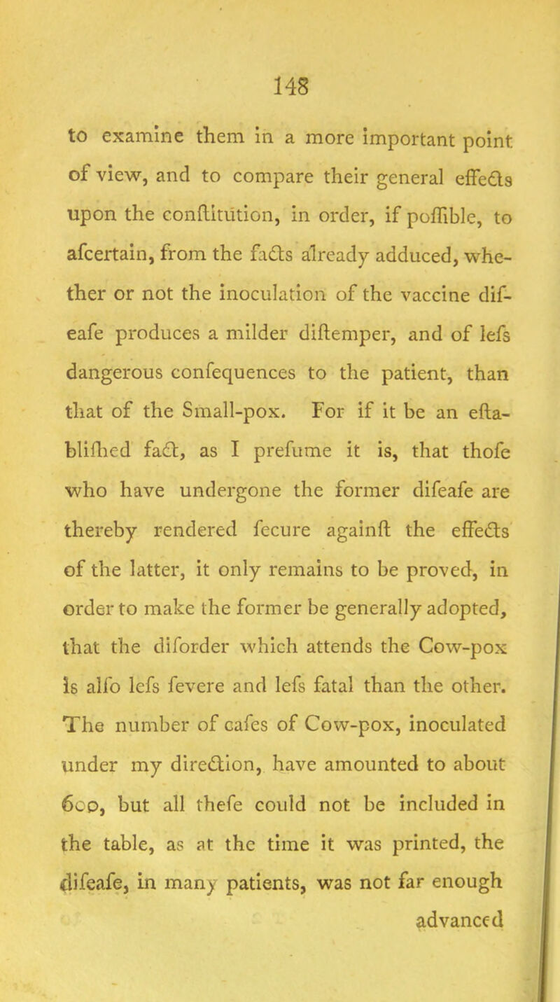 to examine them in a more important point of view, and to compare their general effeds upon the conftitiition, in order, if polTible, to afcertain, from the fads already adduced, whe- ther or not the inoculation of the vaccine dif- eafe produces a milder diftemper, and of lefs dangerous confequences to the patient, than that of the Small-pox. For if it be an efta- bliflied fad, as I prefume it is, that thofe who have undergone the former difeafe are thereby rendered fecure againft the effeds of the latter, it only remains to be proved, in order to make the former be generally adopted, that the diforder which attends the Cow-pox is alfo lefs fevere and lefs fatal than the other. The number of cafes of Cow-pox, inoculated under my diredion, have amounted to about 6co, but all thefe could not be included in the table, as at the time it was printed, the clifeafe, in many patients, was not far enough advanced