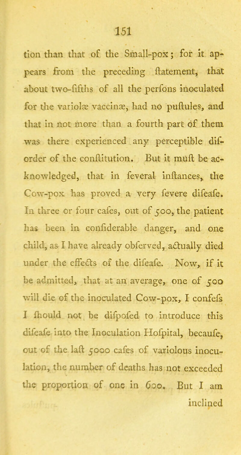 tlon than that of the Small-pox; for It ap- pears from the preceding ftatement, that about two-fifths of all the perfons inoculated for the variolas vaccinse, had no puftules, and that in not more than a fourth part of them was there experienced any perceptible dis- order of the conftitution. But it miift be ac- knowledged, that in Several inftances, the Cow-pox has proved a very Severe difeafe. In. three or four cafes, out of 500, the patient has been in confiderable danger, and one child, as I have already obferved, adluaily died under the effedls of the difeafe. Now, if it be admitted, that at an average, one of 500 will die of the inoculated Cow-pox, I confefs I fhould not. be difpofed to introduce this difeafe into the Inoculation Hofpital, becaufe, out of the laft 5000 cafes of variolous inocu- lation, the number of deaths has not exceeded the proportion of one in 600* But I am inclined