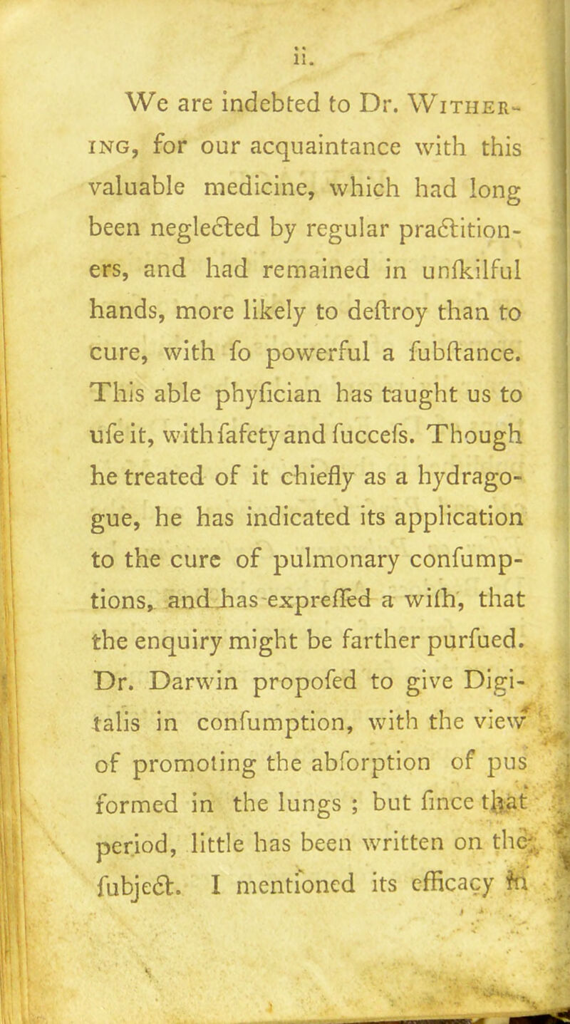 li. We are indebted to Dr. Wither- ing, for our acquaintance with this valuable medicine, which had long been neglected by regular pradlition- ers, and had remained in unfkilful hands, more likely to deftroy than to cure, with fo powerful a fubftance. This able phyfician has taught us to ufeit, withfafety and fuccefs. Though he treated of it chiefly as a hydrago- gue, he has indicated its application to the cure of pulmonary confump- tions, andJias exprefled a with, that the enquiry might be farther purfued. Dr. Darwin propofed to give Digi- talis in confumption, with the view of promoting the abforption of pus * ^ r- formed in the lungs ; but flnce that period, little has been written on the-, ^ fubjedh I mentioned its efficacy to